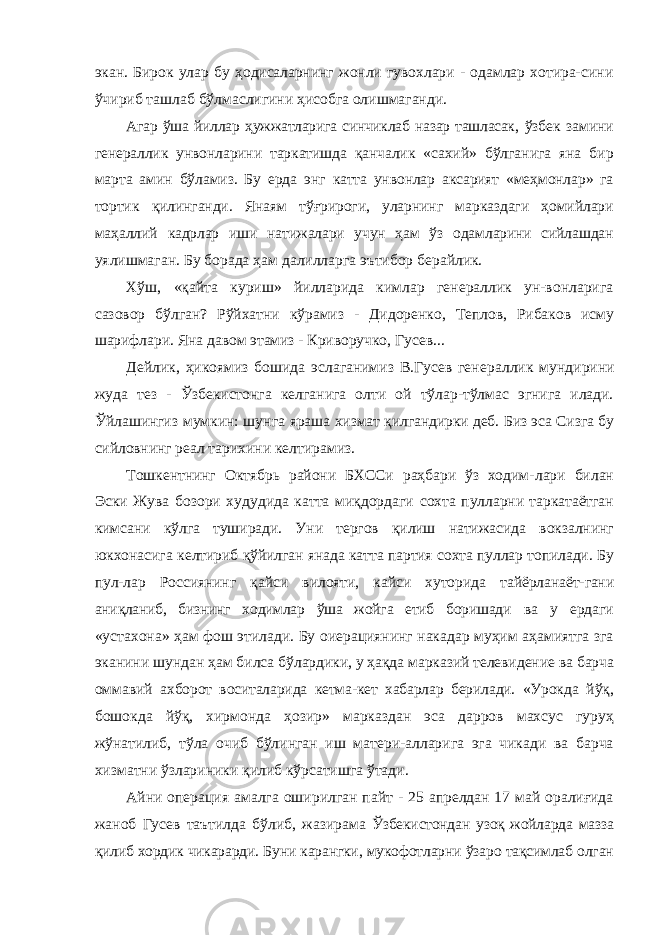 экан. Бирок улар бу ҳодисаларнинг жонли гувохлари - одамлар хотира- сини ўчириб ташлаб бўлмаслигини ҳисобга олишмаганди. Агар ўша йиллар ҳужжатларига синчиклаб назар ташласак, ўзбек замини генераллик унвонларини таркатишда қанчалик «сахий» бўлганига яна бир марта амин бўламиз. Бу ерда энг катта унвонлар аксарият «меҳмонлар» га тортик қилинганди. Янаям тўғрироги, уларнинг марказдаги ҳомийлари маҳаллий кадрлар иши натижалари учун ҳам ўз одамларини сийлашдан уялишмаган. Бу борада ҳам далилларга эътибор берайлик. Хўш, «қайта куриш» йилларида кимлар генераллик ун-вонларига сазовор бўлган? Рўйхатни кўрамиз - Дидоренко, Теплов, Рибаков исму шарифлари. Яна давом этамиз - Криворучко , Гусев... Дейлик, ҳикоямиз бошида эслаганимиз В.Гусев гене раллик мундирини жуда тез - Ўзбекистонга келганига олти ой тўлар-тўлмас эгнига илади. Ўйлашингиз мумкин: шунга яраша хизмат қилгандирки деб. Биз эса Сизга бу сийловнинг реал тарихини келтирамиз. Тошкентнинг Октябрь райони БХССи раҳбари ўз ходим- лари билан Эски Жува бозори худудида катта миқдордаги сохта пулларни таркатаётган кимсани кўлга туширади. Уни тергов қилиш натижасида вокзалнинг юкхонасига келтириб қўйилган янада катта партия сохта пуллар топилади. Бу пул-лар Россиянинг қайси вилояти, кайси хуторида тайёрланаёт- гани аниқланиб, бизнинг ходимлар ўша жойга етиб боришади ва у ердаги «устахона» ҳам фош этилади. Бу оиерациянинг накадар муҳим аҳамиятга зга эканини шундан ҳам билса бўлардики, у ҳақда марказий телевидение ва барча оммавий ахборот воситаларида кетма-кет хабарлар берилади. «Урокда йўқ, бошокда йўқ, хирмонда ҳозир» марказдан эса дарров махсус гуруҳ жўнатилиб, тўла очиб бўлинган иш матери-алларига эга чикади ва барча хизматни ўзлариники қилиб кўрсатишга ўтади. Айни операция амалга оширилган пайт - 25 апрелдан 17 май оралиғида жаноб Гусев таътилда бўлиб, жазирама Ўзбекистондан узоқ жойларда мазза қилиб хордик чикарарди. Буни карангки, мукофотларни ўзаро тақсимлаб олган 