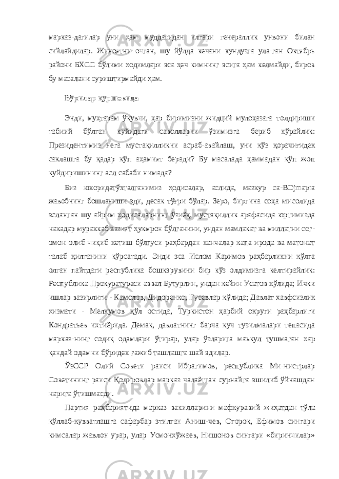 марказ- дагилар уни ҳам муддатидан илгари генераллик унвони билан сийлайдилар. Жиноятни очган, шу йўлда кечани кундузга ула-ган Октябрь райони БХСС бўлими ходимлари эса ҳеч кимнинг эсига ҳам келмайди, биров бу масалани суриштирмайди ҳам. Бўрилар қуршовида Энди, муҳтарам ўкувчи, ҳар биримизни жидций мулоҳазага толдириши табиий бўлган куйидаги саволларни ўзимизга бериб кўрайлик: Президентимиз нега мустақилликни асраб- авайлаш, уни кўз қорачиғидек саклашга бу қадар кўп аҳамият беради? Бу масалада ҳаммадан кўп жоп куйдиришининг асл сабаби нимада? Биз юкоридатўхталганимиз ҳодисалар, аслида, мазкур са- BOjmapra жавобнинг бошланиши эди, десак тўғри бўлар. Зеро, биргина соҳа мисолида эсланган шу айрим ҳодисаларнинг ўзиёқ, мустақиллик арафасида юртимизда накадар мураккаб вазият ҳукмрон бўлганини, ундан мамлакат ва миллатни сог- омон олиб чиқиб кетиш бўлгуси раҳбардан канчалар капа ирода ва матонат талаб қилганини кўрсатади. Энди эса Ис лом Каримов раҳбарликни кўлга олган пайтдаги республика бошкэрувини бир кўз олдимизга келтирайлик: Республика Прокуратураси аввал Бутурлин, ундан кейин Усатов кўлида; Ички ишлар вазирлиги - Камолов, Дидоренко, Гусевлар кўлида; Давлат хавфсизлик хизмати - Мелкумов қўл остида, Туркистон ҳарбий округи раҳбарлиги Кондратьев ихтиёрида. Демак, давлатнинг барча куч тузилмалари тепасида марказ- нинг содиқ одамлари ўтирар, улар ўзларига маъкул тушмаган хар қандай одамни бўридек ғажиб ташлашга шай эдилар. ЎзССР Олий Совети раиси Ибрагимов, республика Ми- нистрлар Советининг раиси Қодировлар марказ чалаётган сурнайга эшилиб ўйнашдан нарига ўтишмасди. Партия раҳбариятида марказ вакилларини мафкуравий жиҳатдан тўла кўллаб-кувватлашга сафарбар этилган Аниш- чев, Огорок, Ефимов сингари кимсалар жавлон урар, улар Усмонхўжаев, Нишонов сингари «биринчилар» 