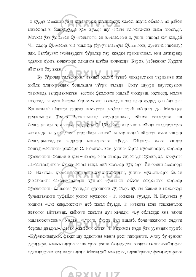 га худди юввош кўйга карагандек қарашарди, холос. Барча область ва район микёсидаги бошқарувда ҳам худди шу тизим истисно- сиз амал киларди. Марказ ўзи ўрнатган бу тизимнинг енгил-маслигига, унинг ишида хеч кандай ЧП содир бўлмаслигига ишонар (бугун маълум бўляптики, ортикча ишонар) эди. Рахбарият жойлардаги бўрилар ҳар кандай принципиал, мил- латпарвар одамни қўйга айлантира олишига шубҳа килмасди. Бирок, ўзбекнинг Худога айтгани бор экан ... Бу бўрилар галасининг кандай қилиб кувиб чикарилгани тарихини эса хийла олдинрокдан бошлашга тўғри келади. Онгу шуури партократия тизимида заҳарланмаган, асосий фаолияти ишлаб чикариш, иқтисод, молия соҳасида кечган Ислом Каримов хар жиҳатдан энг оғир ҳудуд ҳисобланган Қашкадарё области партия комитсти раҳбари этиб юборила- ди. Милиция полковниги Тоҳир Рискиевнинг хотирлашича, обком секретари иш бошлаганига ҳеч канча вақт ўтмай, 1987 йилнинг июнь ойида совпартактив чакиради ва унинг кун тартибига асосий мавзу қилиб область ички ишлар бошқармасидаги кадрлар масаласини кўяди. Область ички ишлар бошқармасининг рахбари О. Новиков хам, унинг бар ча муовинлари, кадрлар бўлимининг бошлиғи ҳам «таклиф этилганлар» сирасидан бўлиб, ҳал килувчи лавозимларнинг бирортасида маҳаллий кадрлар йўқ эди. Йиғилиш аввалида О. Новиков қилган баландпарвоз ҳисоботдан, унинг муо винлари билаи ўтказилган савол-жавобдан кўнгли тўлмаган обком секретари кадрлар бўлимининг бошлиғи ўрнидан туришини сўрайди. Бўлим бошлиғи мажлисда бўлмаганлиги туфайли унинг муовини - Т. Ризкиев туради. И. Каримов у кишига «Сиз каерликсиз?» дсб савол беради. Т. Ризкиев асли тошкентлик эканини айтганида, кейинги саволга дуч келади: «Бу областда яна канча ишламокчисиз?». Ундан, «Очиғи, бирор йил ишлаб, бола-чаканинг олдига борсам девдим», деган жавобни олган И. Каримов энди ўзи ўрнидан туриб: «Кўряпсизларми, фақат шу одамгина менга рост гапиряпти. Ахир бу ернинг дардлари, муаммоларини шу срни яхши биладиган, халқка жони ачийдиган одамларгина ҳал кила олади. Маҳаллий вазиятни, одаш!арнинг феъл-атворини 