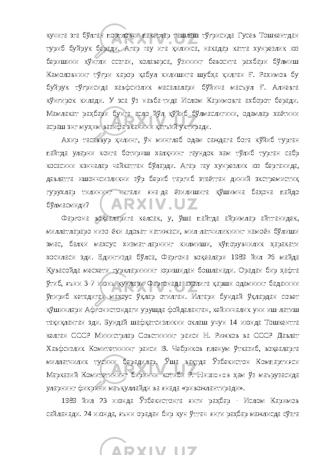 кучига эга бўлган портловчи пакетлар ташлаш тўғрисида Гусев Тошкентдан туриб буйрук беради. Агар ray ига қилинса, накадар катта хунрезлик юз беришини кўнгли ссзган, колаверса, ўзининг бевосита рахбари бўлмиш Камоловнинг тўғри карор қабул килишига шубҳа қилган Ғ. Рахимов бу буйрук тўғрисида хавфсизлик масалалари бўйича масъул Ғ. Алиевга кўнғирок килади. У эса ўз навба-тида Ислом Каримовга ахборот беради. Мамлакат раҳбари бунга асло йўл қўйиб бўлмаслигини, одамлар хаётини асраш энг муҳим вазифа эканини қатъий уктиради. Ахир тасаввур қилинг, ўн минглаб одам саждага бога кўйиб турган пайтда уларни коига ботириш халқнинг гаундок хам тўлиб турган сабр косасини кэнчалар чайкатган бўларди. Агар ray хунрезлик юз берганида, давлатга ишончсизликни зўр бериб таргиб этаётган диний экстремистиқ гурухлар тилининг чигали яна-да ёзилишига қўшимча баҳона пайдо бўлмасмиди? Фарғона воқеаларига келсак, у, ўша пайтда айримлар айтганидек, миллатлараро низо ёки адоват натижаси, мил-латчиликнинг намоён бўлиши эмас, балки махсус хизмат-ларнинг килмиши, кўпорувчилик ҳаракати хосиласи эди. Едингизда бўлса, Фарғона воқеалари 1989 йил 26 майда Қувасойда месхети гуркларининг юришидан бошланади. Орадан бир ҳафта ўтиб, яъни 3-7 июнь кунлари Фарғонада аҳолига қарши одамнинг баданини ўпириб кетадиган махсус ўқлар отилган. Илгари бундай ўқлардан совет қўшинлари Афғонистондаги урушда фойдаланган, кейинчалик уни иш- латиш тақиқланган эди. Бундай шафқатсизликни оклаш учун 14 июнда Тошкентга келган СССР Министрлар Совстининг раиси Н. Рижков ва СССР Давлат Хавфсизлик Комитетининг раиси В. Чебриков пленум ўтказиб, воқеаларга миллатчилик тусини берадилар. Ўша вақтда Ўзбекистон Компартияси Марказий Комитетининг биринчи котиби Р. Нишонов ҳам ўз маърузасида уларнинг фикрини маъқуллайди ва янада «ривожлантиради». 1989 йил 23 июнда Ўзбекистонга янги раҳбар - Ислом Каримов сайланади. 24 июнда, яъни орадан бир кун ўтгач янги раҳбар мажлисда сўзга 