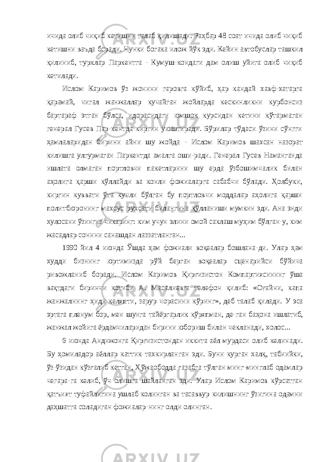 ичида олиб чиқиб кетишни талаб қилишади. Раҳбар 48 соат ичида олиб чиқиб кетишни ваъда бсради. Чунки богака илож йўк эди. Кейин автобуслар ташкил қилиниб, турклар Паркентга - Кумуш-кондаги дам олиш уйига олиб чиқиб кетилади. Ислом Каримов ўз жонини гаровга кўйиб, ҳар кандай хавф-хатарга қарамай, чигал жанжаллар кучайган жойларда кескинликни курбонсиз бартараф этган бўлса, идорасидаги юмшок курсидан кетини кўтармаган генерал Гусев Пар-кентда киргин уюштиради. Бўрилар тўдаси ўзини сўнгги ҳамлаларидан бирини айни шу жойда - Ислом Каримов шахсан назорат килишга улгурмаган Паркентда амалга оши- ради. Генерал Гусев Наманганда ишлата олмаган портловчи пакетларини шу ерда ўзбошимчалик билан аҳолига қарши кўллайди ва конли фожиаларга сабабчи бўлади. Ҳолбуки, киргин куввати ўта кучли бўлган бу портловчи моддалар аҳолига қарши политбюронинг махсус рухсати билангина қўлланиши мумкин эди. Ана энди хулосани ўзингиз чикаринг: ким учун элини омой саклаш муҳим бўлган-у, ким жасадлар сонини санашдан лаззатланган... 1990 йил 4 июнда Ўшда ҳам фожиали воқеалар бошлана- ди. Улар ҳам худди бизнинг юртимизда рўй берган воқеалар сценарийси бўйича ривожланиб боради. Ислом Каримов Қирғизистон Компартиясининг ўша вақтдаги биринчи котиби А. Масалиевга телефон қилиб: «Оғайни, капа жанжалнинг ҳиди келяпти, зарур чорасини кўринг», деб талаб қилади. У эса эртага пленум бор, мен шунга тайёргарлик кўряпман, де- ган баҳона ишлатиб, жанжал жойига ёрдамчиларидан бирини юбориш билан чекланади, холос... 6 июнда Андижонга Қирғизистондан иккита аёл мурдаси олиб келинади. Бу ҳомиладор аёллар каттик тахкирланган эди. Буни курган халқ, табиийки, ўз-ўзидан кўзғалиб кетган, Хўжаободда ғазабга тўлган минг-минглаб одамлар чегара- га келиб, ўч олишга шайланган эди. Улар Ислом Каримов кўрсатган қатъият туфайлигина ушлаб колинган ва тасаввур килишнинг ўзигина одамни даҳшатга соладиган фожиалар- нинг олди олинган. 