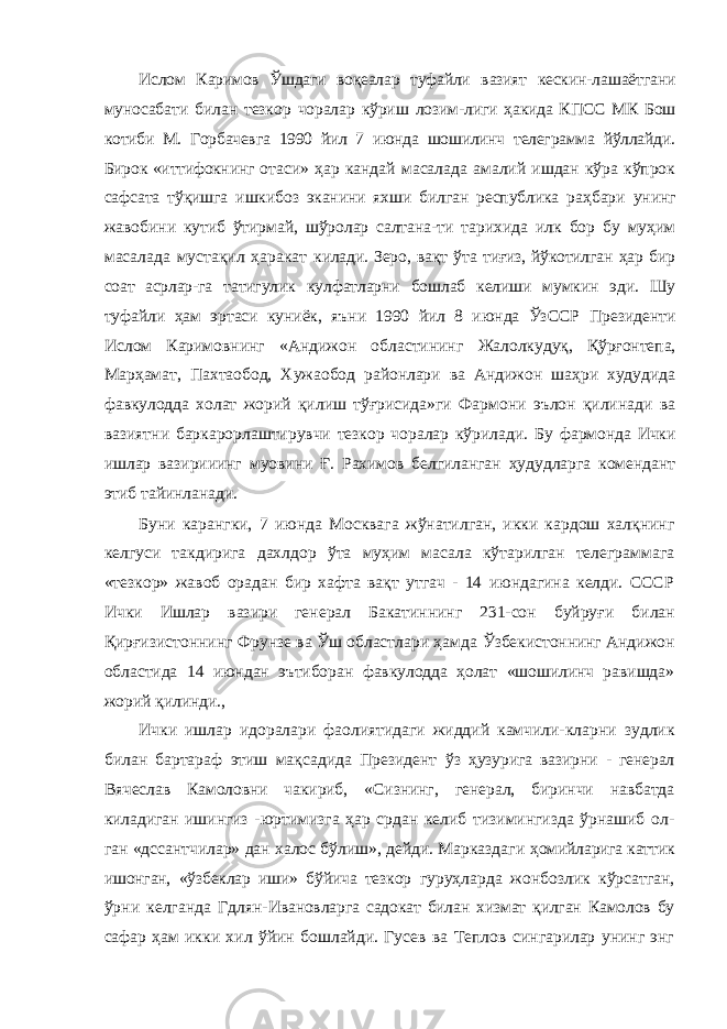 Ислом Каримов Ўшдаги воқеалар туфайли вазият кескин- лашаётгани муносабати билан тезкор чоралар кўриш лозим- лиги ҳакида КПСС МК Бош котиби М. Горбачевга 1990 йил 7 июнда шошилинч телеграмма йўллайди. Бирок «иттифокнинг отаси» ҳар кандай масалада амалий ишдан кўра кўпрок сафсата тўқишга ишкибоз эканини яхши билган республика раҳбари унинг жавобини кутиб ўтирмай, шўролар салтана- ти тарихида илк бор бу муҳим масалада мустақил ҳаракат килади. Зеро, вақт ўта тиғиз, йўкотилган ҳар бир соат асрлар- га татигулик кулфатларни бошлаб келиши мумкин эди. Шу туфайли ҳам эртаси куниёк, яъни 1990 йил 8 июнда ЎзССР Президенти Ислом Каримовнинг «Андижон областининг Жалолкудуқ, Қўрғонтепа, Марҳамат, Пахтаобод, Хужаобод районлари ва Андижон шаҳри худудида фавкулодда холат жорий қилиш тўғрисида»ги Фармони эълон қилинади ва вазиятни баркарорлаштирувчи тезкор чоралар кўрилади. Бу фармонда Ички ишлар вазирииинг муовини Ғ. Рахимов белгиланган ҳудудларга комендант этиб тайинланади. Буни карангки, 7 июнда Москвага жўнатилган, икки кардош халқнинг келгуси такдирига дахлдор ўта муҳим масала кўтарилган телеграммага «тезкор» жавоб орадан бир хафта вақт утгач - 14 июндагина келди. СССР Ички Ишлар вазири генерал Бакатиннинг 231-сон буйруғи би лан Қирғизистоннинг Фрунзе ва Ўш областлари ҳамда Ўзбекистоннинг Андижон областида 14 июндан эътиборан фавкулодда ҳолат «шошилинч равишда» жорий қилинди., Ички ишлар идоралари фаолиятидаги жиддий камчили- кларни зудлик билан бартараф этиш мақсадида Президент ўз ҳузурига вазирни - генерал Вячеслав Камоловни чакириб, «Сизнинг, генерал, биринчи навбатда киладиган ишингиз - юртимизга ҳар срдан келиб тизимингизда ўрнашиб ол- ган «дссантчилар» дан халос бўлиш», дейди. Марказдаги ҳомийларига каттик ишонган, «ўзбеклар иши» бўйича тезкор гуруҳларда жонбозлик кўрсатган, ўрни келганда Гдлян- Ивановларга садокат билан хизмат қилган Камолов бу сафар ҳам икки хил ўйин бошлайди. Гусев ва Теплов сингарилар унинг энг 