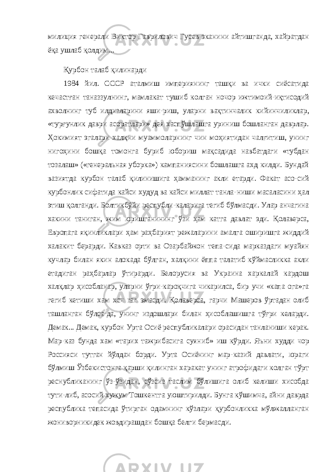 милиция генерали Виктор Гаврилович Гусев эканини айтишганда, хайратдан ёқа ушлаб қолдим... Қурбон талаб қилинарди 1984 йил. СССР аталмиш империянинг ташқи ва ички сиёсатида кечастған таназзулнинг, мамлакат тушиб колган ночор ижтимоий-иқтисодий ахволнинг туб илдизларини яши- риш, уларни вақтинчалик кийинчиликлар, «турғунлик даври асоратлари» дея хаспўшлашга уриниш бошланган даврлар. Ҳокимият эгалари халқни муаммоларнинг чин моҳиятидан чалғитиш, унинг нигоҳини бошқа томонга буриб юбориш мақсадида навбатдаги «тубдан тозалаш» («генеральная убор ка») кампаниясини бошлашга ахд килди. Бундай вазиятда курбон талаб қилинишига ҳамманинг акли етарди. Факат асо- сий курбонлик сифатида кайси худуд ва кайси миллат танла- ниши масаласини ҳал этиш қолганди. Болтикбўйи республи- каларига тегиб бўлмасди. Улар анчагина хакини таниган, жим юришганининг ўзи ҳам катга давлат эди. Қолаверса, Европага яқинликлари ҳам раҳбарият режаларини амалга оширишга жиддий халакит берарди. Кавказ орти ва Озарбайжон тепа- сида марказдаги муайян кучлар билан якин алокада бўлган, халқини ёппа талатиб кўймасликка акли етадиган раҳбарлар ўтирарди. Белорусия ва Украина харкалай кардош халқлар ҳисобланар, уларни ўғри-кароқчига чикарилса, бир учи «капа ога»га гегиб кетиши хам хсч ran эмасди. Қолаверса, гарчи Машеров ўртадан олиб ташланган бўлса-да, унинг издошлари билан ҳисоблашишга тўғри келарди. Демак... Демак, курбон Урта Осиё республикалари орасидан танланиши керак. Мар- каз бунда хам «тарих тажрибасига суяниб» иш кўрди. Яъни худди чор Россияси тутган йўлдан борди. Урта Осиёнинг мар- казий давлати, юраги бўлмиш Ўзбекистонга қарши қилинган харакат унинг атрофидаги колган тўрт реснубликанинг ўз- ўзидан, сўзсиз таслим бўлишига олиб келиши хисобда тути- либ, асосий хужум Тошкентга уюштирилди. Бунга кўшимча, айни даврда республика тепасида ўтирган одамнинг кўзлари қурбонликка мўлжалланган жониворникидек жовдирашдан бошқа белги бермасди. 