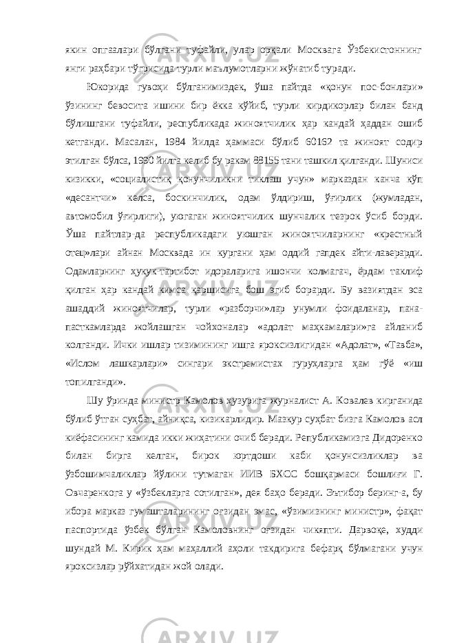 якин опгаалари бўлгани туфайли, улар орқали Москвага Ўзбекистоннинг янги раҳбари тўгрисида турли маълумотларни жўнатиб туради. Юкорида гувоҳи бўлганимиздек, ўша пайтда «қонун пос- бонлари» ўзининг бевосита ишини бир ёкка кўйиб, турли кирдикорлар билан банд бўлишгани туфайли, республикада жиноятчилик ҳар кандай ҳаддан ошиб кетганди. Масалан, 1984 йилда ҳаммаси бўлиб 60162 та жиноят содир этилган бўлса, 1990 йилга келиб бу ракам 88155 тани ташкил қилганди. Шуниси кизикки, «социалистиқ қонунчиликни тиклаш учун» марказдан канча кўп «десантчи» келса, боскинчилик, одам ўлдириш, ўғирлик (жумладан, автомобил ўғирлиги), уюгаган жиноятчилик шунчалик тезрок ўсиб борди. Ўша пайтлар-да республикадаги уюшган жиноятчиларнинг «крестный отец»лари айнан Москвада ин кургани ҳам оддий гапдек айти-лаверарди. Одамларнинг ҳукук-тартибот идораларига ишончи колмагач, ёрдам таклиф қилган ҳар кандай кимса қаршисига бош эгиб борарди. Бу вазиятдан эса ашаддий жиноятчилар, турли «разборчи»лар унумли фоидаланар, пана- пасткамларда жойлашган чойхоналар «адолат маҳкамалари»га айланиб колганди. Ички ишлар тизимининг ишга яроксизлигидан «Адолат», «Тавба», «Ислом лашкарлари» сингари экстремис тах гуруҳларга ҳам гўё «иш топилганди». Шу ўринда министр Камолов ҳузурига журналист А. Ко валев кирганида бўлиб ўтган суҳбат, айниқса, кизикарлидир. Мазкур суҳбат бизга Камолов асл киёфасининг камида икки жиҳатини очиб беради. Републикамизга Дидоренко билан бирга келган, бирок юртдоши каби қонунсизликлар ва ўзбошимчаликлар йўлини тутмаган ИИВ БХСС бошқармаси бошлиғи Г. Овчаренкога у «ўзбекларга сотилган», дея баҳо беради. Эътибор беринг-а, бу ибора марказ гумашталарининг оғзидан эмас, «ўзимизнинг министр», фақат паспортида ўзбек бўлган Камоловнинг оғзидан чикяпти. Дарвоқе, худди шундай М. Кирик ҳам маҳаллий аҳоли такдирига бефарқ бўлмагани учун яроксизлар рўйхатидан жой олади. 