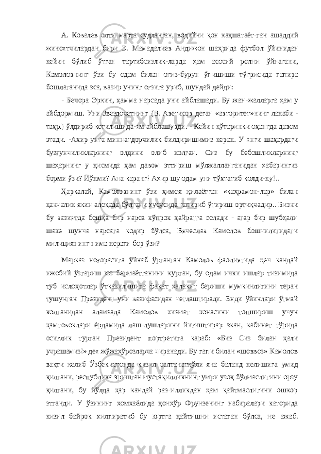 А. Ковалев олти марта судланган, водийни қон кақшатаёт- ган ашаддий жиноятчилардан бири Э. Мамадалиев Андижон шаҳрида футбол ўйинидан кейин бўлиб ўтган тартибсизлик-ларда ҳам асосий ролни ўйнагани, Камоловнинг ўзи бу одам билан оғиз-бурун ўпишиши тўғрисида гапира бошлаганида эса, вазир унинг оғзига уриб, шундай дейди: - Бечора Эркин, ҳамма нарсада уни айблашади. Бу жан- жалларга ҳам у айбдормиш. Уни Звездочетнинг (В. Аветисов деган «авторитет»нинг лакаби - таҳр.) ўлдириб кетилишида- ям айблашувди. - Кейин кўтаринки оҳангда давом этади. -Ахир унга миннатдорчилик билдиришимиз керак. У янги шаҳардаги бузғунчиликларнинг олдини олиб колган. Сиз бу бебошликларнинг шаҳарнинг у қисмида ҳам давом эттириш мўлжалланганидан хабарингиз борми ўзи? Йўкми? Ана каранг! Ахир шу одам уни тўхтатиб колди-ку!.. Ҳаркалай, Камоловнинг ўзи ҳимоя қилаётган «каҳрамон- лар» билан қанчалик якин алоқада бўлгани хусусида гапириб ўтириш ортиқчадир.. Бизни бу вазиятда бошқа бир нарса кўпрок ҳайратга солади - агар бир шубҳали шахе шунча нарсага кодир бўлса, Вячеслав Камолов бошчилигидаги милициянинг нима кераги бор ўзи? Марказ ноғорасига ўйнаб ўрганган Камолов фаолиятида ҳеч кандай ижобий ўзгариш юз бермаётганини курган, бу одам ички ишлар тизимида туб ислоҳотлар ўтказилишига фақат халакит бериши мумкинлигини теран тушунган Пре зидент уни вазифасидан четлаштиради. Энди ўйинлари ўтмай колганидан аламзада Камолов хизмат хонасини топшириш учун ҳамтовоклари ёрдамида лаш-лушларини йиғиштирар экан, кабинет тўрида осиғлик турган Президент портретига караб: «Биз Сиз билан ҳали учрашамиз!» дея жўжахўрозларча чиранади. Бу гапи билан «шоввоз» Камолов вақти келиб Ўзбекистонда кизил салтанаткўли яна баланд келишига умид қилгани, республика эришган мустақилликнинг умри узоқ бўлмаслигини орзу қилгани, бу йўлда ҳар кандай раз- илликдан ҳам қайтмаслигини ошкор зтганди. У ўзининг хомхаёлида қонхўр Фрунзенинг набиралари каторида кизил байрок хилпиратиб бу юртга қайтишни истаган бўлса, не ажаб. 