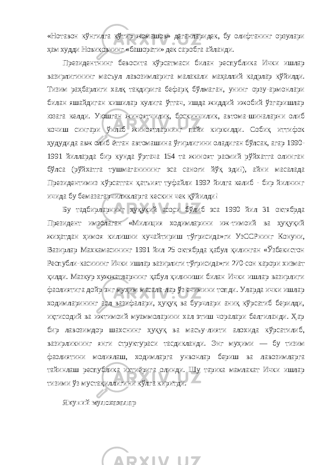 «Нотавон кўнгилга кўтир жомашов» деганларидек, бу олифтанинг орзулари ҳам худди Новиковнинг «башорати» дек саробга айланди. Президентнинг бевосита кўрсатмаси билан республика Ички ишлар вазирлигининг масъул лавозимларига малакали маҳаллий кадрлар кўйилди. Тизим раҳбарлиги халқ такдирига бефарқ бўлмаган, унинг орзу-армонлари билан яшайдиган кишилар кулига ўтгач, ишда жиддий ижобий ўзгаришлар юзага келди. Уюшган жиноятчилик, боскинчилик, автома- шиналарни олиб кочиш сингари ўнлаб жиноятларнинг пайи киркилди. Собиқ иттифок ҳудудида авж олиб ётган автома шина ўғирлигини оладиган бўлсак, агар 1990- 1991 йилларда бир кунда ўртача 154 та жиноят расмий рўйхатга олинган бўлса (рўйхатга тушмаганининг эса саноғи йўқ эди!), айни масалада Президентимиз кўрсатган қатъият туфайли 1992 йилга келиб - бир йилнинг ичида бу бемазагарчиликларга кескин чек қўйилди! Бу тадбирларнинг ҳуқукий асоси бўлиб эса 1990 йил 31 октябрда Президент имзолаган «Милиция ходимларини иж- тимоий ва ҳуқуқий жиҳатдан ҳимоя килишни кучайтириш тўғрисида»ги УзССРнинг Конуни, Вазирлар Махкамасининг 1991 йил 25 октябрда қабул қилинган «Ўзбекистон Республи- касииинг Ички ишлар вазирлиги тўғрисида»ги 270-сон карори хизмат қилди. Мазкур хужжатларнинг қабул қилиниши билан Ички ишлар вазирлиги фаолиятига дойр энг муҳим масала-лар ўз ечимини топди. Уларда ички ишлар ходимларининг асл вазифалари, ҳуқуқ ва бурчлари аниқ кўрсатиб берилди, иқтисодий ва ижтимоий муаммоларини хал этиш чоралари белгиланди. Ҳар бир лавозимдор шахснинг ҳуқуқ ва масъу-лияти алохида кўрсатилиб, вазирликнинг янги структураси тасдикланди. Энг муҳими — бу тизим фаолиятини молиялаш, ходимларга унвонлар бериш ва лавозимларга тайинлаш рес публика ихтиёрига олинди. Шу тарика мамлакат Ички ишлар тизими ўз мустақиллигини кўлга киритди. Якуний мулохазалар 