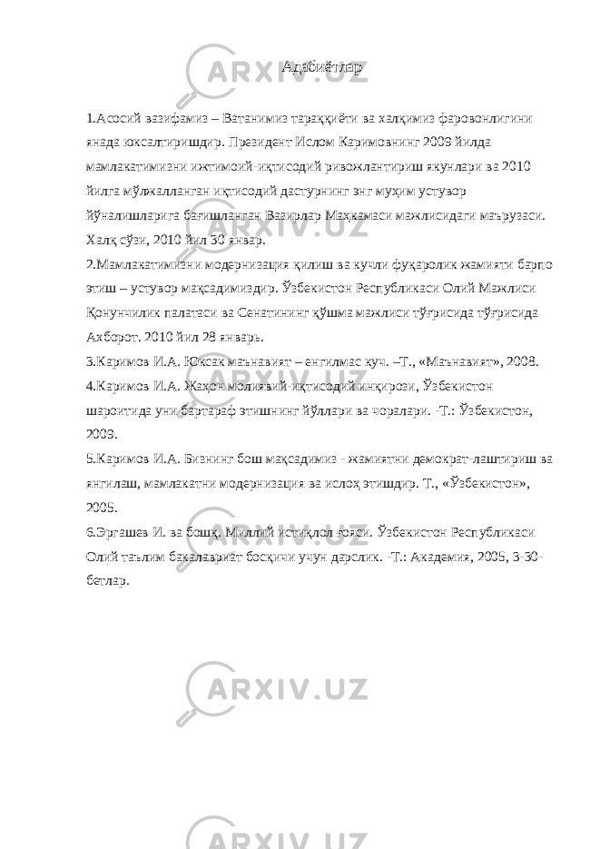 Адабиётлар 1.Асосий вазифамиз – Ватанимиз тараққиёти ва халқимиз фаровонлигини янада юксалтиришдир. Президент Ислом Каримовнинг 2009 йилда мамлакатимизни ижтимоий-иқтисодий ривожлантириш якунлари ва 2010 йилга мўлжалланган иқтисодий дастурнинг энг муҳим устувор йўналишларига бағишланган Вазирлар Маҳкамаси мажлисидаги маърузаси. Халқ сўзи, 2010 йил 30 январ. 2.Мамлакатимизни модернизация қилиш ва кучли фуқаролик жамияти барпо этиш – устувор мақсадимиздир. Ўзбекистон Республикаси Олий Мажлиси Қонунчилик палатаси ва Сенатининг қўшма мажлиси тўғрисида тўғрисида Ахборот. 2010 йил 28 январь. 3.Каримов И.А. Юксак маънавият – енгилмас куч. –Т., «Маънавият», 2008. 4.Каримов И.А. Жаҳон молиявий-иқтисодий инқирози, Ўзбекистон шароитида уни бартараф этишнинг йўллари ва чоралари. -Т.: Ўзбекистон, 2009. 5.Каримов И.А. Бизнинг бош мақсадимиз - жамиятни демократ-лаштириш ва янгилаш, мамлакатни модернизация ва ислоҳ этишдир. Т., «Ўзбекистон», 2005. 6.Эргашев И. ва бошқ. Миллий истиқлол ғояси. Ўзбекистон Республикаси Олий таълим бакалавриат босқичи учун дарслик. -Т.: Академия, 2005, 3-30- бетлар. 