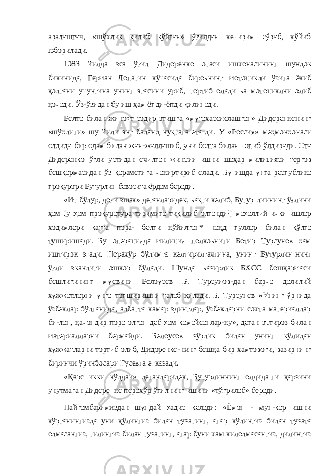 аралашгач, «шўхлик қилиб кўйган» ўғилдан кечирим сўраб, кўйиб юборилади. 1988 йилда эса ўғил Дидоренко отаси ишхонасининг шундок бикинида, Герман Лопатин кўчасида бировнинг мо тоцикли ўзига ёкиб қолгани учунгина унинг эгасини уриб, тортиб олади ва мотоциклни олиб қочади. Ўз-ўзидан бу иш ҳам ёпди-ёпди қилинади. Болта билан жиноят содир этишга «мутахассислашган» Дидоренконинг «шўхлиги» шу йили энг баланд нуқтага ета- ди. У «Россия» меҳмонхонаси олдида бир одам билан жан- жаллашиб, уни болта билан чопиб ўлдиради. Ота Дидоренко ўғли устидан очилган жиноии ишни шаҳар милицияси тергов бошқармасидан ўз қарамоғига чакиртириб олади. Бу ишда унга республика прокурори Бутурлин бевосита ёрдам беради. «Ит бўлур, доғи эшак» деганларидек, вақти келиб, Бутур- лиининг ўғлини ҳам (у ҳам прокуратура тизимига тиқилиб олганди!) махаллий ички ишлар ходимлари катта пора- белги кўйилган* нақд пуллар билан кўлга туширишади. Бу опера цияда милиция полковниги Ботир Турсунов хам иштирок этади. Порахўр бўлимга келтирилгачгина, унинг Бутурлин- нинг ўғли эканлиги ошкор бўлади. Шунда вазирлик БХСС бошқармаси бошлиғининг муовини Белоусов Б. Турсуиов-дан барча далилий хужжатларни унга топширишни талаб қилади. Б. Турсунов «Унинг ўрнида ўзбеклар бўлганида, албатта камар эдинглар, ўзбекларни сохта материаллар би-лан, қачондир пора олган деб хам камайсанлар-ку», деган эътироз билан материалларни бермайди. Белоусов зўрлик билан унинг кўлидан хужжатларни тортиб олиб, Дидоренко- нинг бошқа бир хамтовоғи, вазирнинг биринчи ўринбосари Гусевга етказади. «Қарс икки кўлдаи» деганларидек, Бутурлиннинг олдида- ги қарзини унутмаган Дидоренко порахўр ўғилнинг ишини «тўғрилаб» беради. Пайгамбаримиздан шундай хадис келади: «Ёмон - мун-кар ишни кўрганингизда уни қўлингиз билан тузатинг, агар кўлингиз билан тузата олмасангиз, тилингиз билан тузатинг, агар буни хам килолмасангиз, дилингиз 