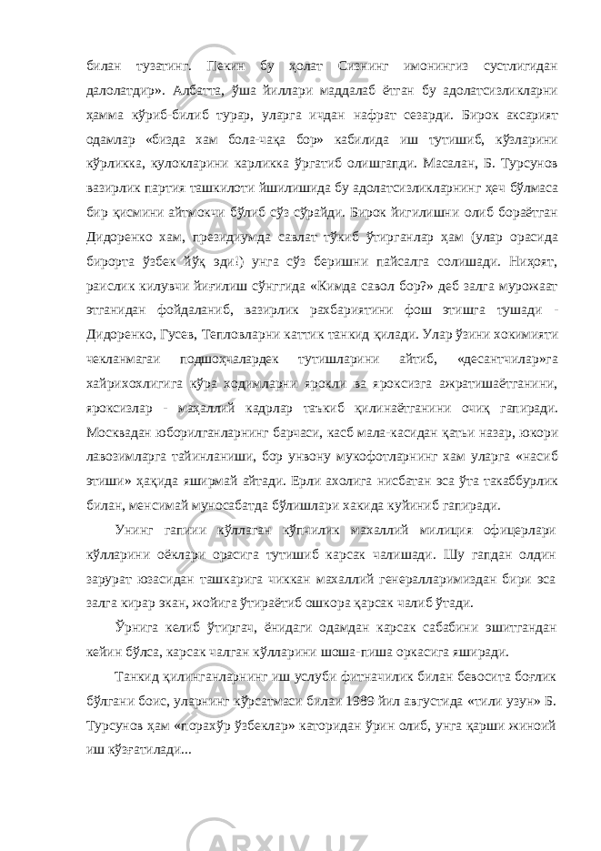 билан тузатинг. Пе кин бу ҳолат Сизнинг имонингиз сустлигидан далолатдир». Албатта, ўша йиллари маддалаб ётган бу адолатсизликларни ҳамма кўриб-билиб турар, уларга ичдан нафрат сезарди. Бирок аксарият одамлар «бизда хам бола-чақа бор» кабилида иш тутишиб, кўзларини кўрликка, кулокларини карликка ўргатиб олишгапди. Масалан, Б. Турсунов вазирлик партия ташкилоти йшилишида бу адолатсизликларнинг ҳеч бўлмаса бир қисмини айтмокчи бўлиб сўз сўрайди. Бирок йигилишни олиб бораётган Дидоренко хам, президиумда савлат тўкиб ўтирганлар ҳам (улар орасида бирорта ўзбек йўқ эди!) унга сўз беришни пайсалга солишади. Ниҳоят, раислик килувчи йиғилиш сўнггида «Кимда савол бор?» деб залга мурожаат этганидан фойдаланиб, вазирлик рахбариятини фош этишга тушади - Дидоренко, Гусев, Тепловларни каттик танкид қилади. Улар ўзини хокимияти чекланмагаи подшоҳчалардек тутишларини айтиб, «десантчилар»га хайрихохлигига кўра ходимларни ярокли ва яроксизга ажратишаётганини, яроксизлар - маҳаллий кадрлар таъкиб қилинаётганини очиқ гапиради. Москвадан юборилганларнинг барчаси, касб мала- касидан қатьи назар, юкори лавозимларга тайинланиши, бор унвону мукофотларнинг хам уларга «насиб этиши» ҳақида яширмай айтади. Ерли ахолига нисбатан эса ўта такаббурлик билан, менсимай муносабатда бўлишлари хакида куйиниб гапиради. Унинг гапиии кўллаган кўпчилик махаллий милиция офицерлари кўлларини оёклари орасига тутишиб карсак чалишади. Шу гапдан олдин зарурат юзасидан ташкарига чиккан махаллий генералларимиздан бири эса залга кирар экан, жойига ўтираётиб ошкора қарсак чалиб ўтади. Ўрнига келиб ўтиргач, ёнидаги одамдан карсак сабабини эшитгандан кейин бўлса, карсак чалган кўлларини шоша-пиша оркасига яширади. Танкид қилинганларнинг иш услуби фитначилик билан бевосита боғлик бўлгани боис, уларнинг кўрсатмаси билаи 1989 йил августида «тили узун» Б. Турсунов ҳам «порахўр ўзбеклар» каторидан ўрин олиб, унга қарши жиноий иш кўзғатилади... 