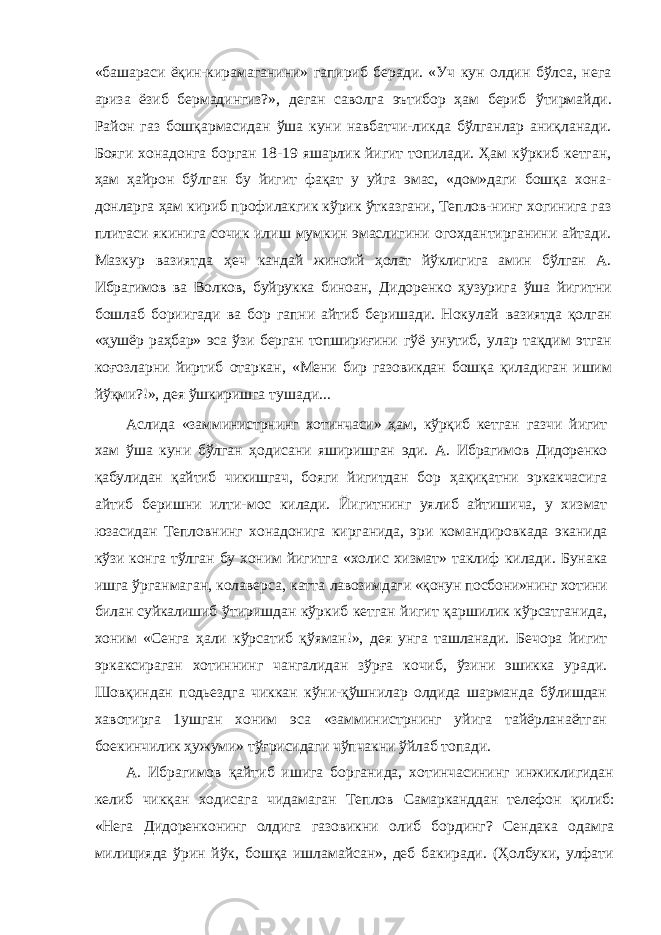 «башараси ёқин- кирамаганини» гапириб беради. «Уч кун олдин бўлса, нега ариза ёзиб бермадингиз?», деган саволга эътибор ҳам бериб ўтирмайди. Район газ бошқармасидан ўша куни навбатчи-ликда бўлганлар аниқланади. Бояги хонадонга борган 18-19 яшарлик йигит топилади. Ҳам кўркиб кетган, ҳам ҳайрон бўлган бу йигит фақат у уйга эмас, «дом»даги бошқа хона- донларга ҳам кириб профилакгик кўрик ўтказгани, Теплов-нинг хогинига газ плитаси якинига сочик илиш мумкин эмаслигини огохдантирганини айтади. Мазкур вазиятда ҳеч кандай жиноий ҳолат йўклигига амин бўлган А. Ибрагимов ва Волков, буйрукка биноан, Дидоренко ҳузурига ўша йигитни бошлаб бориигади ва бор гапни айтиб беришади. Нокулай вазиятда қолган «ҳушёр раҳбар» эса ўзи берган топшириғини гўё унутиб, улар тақдим этган коғозларни йиртиб отаркан, «Мени бир газовикдан бошқа қиладиган ишим йўқми?!», дея ўшкиришга тушади... Аслида «замминистрнинг хотинчаси» ҳам, кўрқиб кетган газчи йигит хам ўша куни бўлган ҳодисани яширишган эди. А. Ибрагимов Дидоренко қабулидан қайтиб чикишгач, бояги йигитдан бор ҳақиқатни эркакчасига айтиб беришни илти- мос килади. Йигитнинг уялиб айтишича, у хизмат юзасидан Тепловнинг хонадонига кирганида, эри командировкада эканида кўзи конга тўлган бу хоним йигитга «холис хизмат» таклиф килади. Бунака ишга ўрганмаган, колаверса, катта лавозимдаги «қонун посбони»нинг хотини билан суйкалишиб ўтиришдан кўркиб кетган йигит қаршилик кўрсатганида, хоним «Сенга ҳали кўрсатиб қўяман!», дея унга ташланади. Бечора йигит эркаксираган хотиннинг чангалидан зўрға кочиб, ўзини эшикка уради. Шовқиндан подьездга чиккан кўни-қўшнилар олдида шарманда бўлишдан хавотирга 1ушган хоним эса «замминистрнинг уйига тайёрланаётган боекинчилик ҳужуми» тўғрисидаги чўпчакни ўйлаб топади. А. Ибрагимов қайтиб ишига борганида, хотинчасининг инжиклигидан келиб чикқан ходисага чидамаган Теплов Самарканддан телефон қилиб: «Нега Дидоренконинг олдига газовикни олиб бординг? Сендака одамга милицияда ўрин йўк, бошқа ишламайсан», деб бакиради. (Ҳолбуки, улфати 