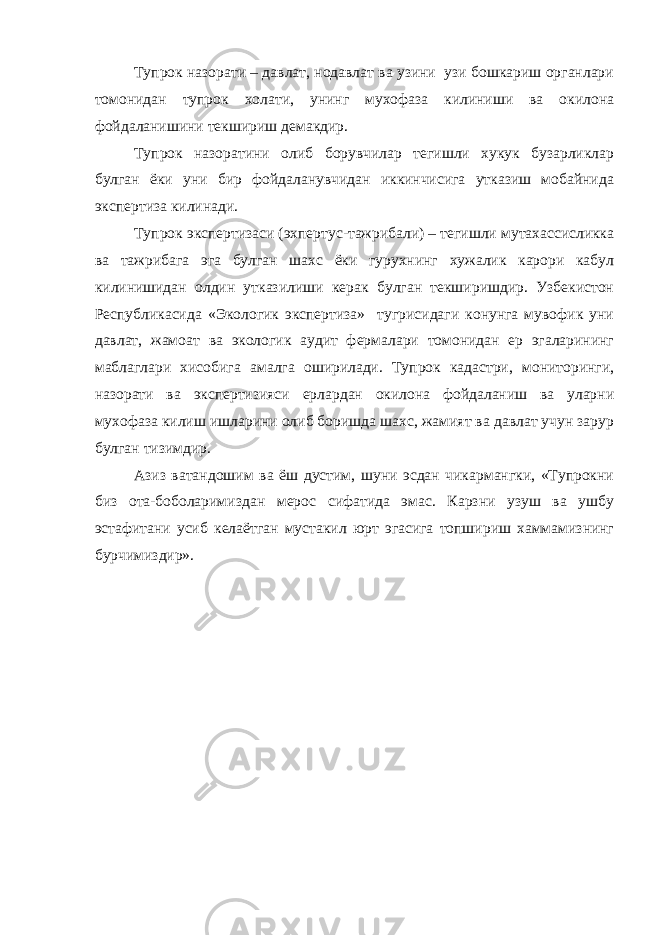 Тупрок назорати – давлат, нодавлат ва узини узи бошкариш органлари томонидан тупрок холати, унинг мухофаза килиниши ва окилона фойдаланишини текшириш демакдир. Тупрок назоратини олиб борувчилар тегишли хукук бузарликлар булган ёки уни бир фойдаланувчидан иккинчисига утказиш мобайнида экспертиза килинади. Тупрок экспертизаси (эхпертус-тажрибали) – тегишли мутахассисликка ва тажрибага эга булган шахс ёки гурухнинг хужалик карори кабул килинишидан олдин утказилиши керак булган текширишдир. Узбекистон Республикасида «Экологик экспертиза» тугрисидаги конунга мувофик уни давлат, жамоат ва экологик аудит фермалари томонидан ер эгаларининг маблаглари хисобига амалга оширилади. Тупрок кадастри, мониторинги, назорати ва экспертизияси ерлардан окилона фойдаланиш ва уларни мухофаза килиш ишларини олиб боришда шахс, жамият ва давлат учун зарур булган тизимдир. Азиз ватандошим ва ёш дустим, шуни эсдан чикармангки, «Тупрокни биз ота-боболаримиздан мерос сифатида эмас. Карзни узуш ва ушбу эстафитани усиб келаётган мустакил юрт эгасига топшириш хаммамизнинг бурчимиздир». 