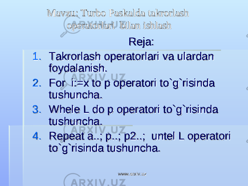 Mavzu: Turbo Paskalda takrorlash Mavzu: Turbo Paskalda takrorlash operatorlari bilan ishlashoperatorlari bilan ishlash Reja:Reja: 1.1. Takrorlash operatorlari va ulardan Takrorlash operatorlari va ulardan foydalanish.foydalanish. 2.2. For i:=x to p operatori to`g`risinda For i:=x to p operatori to`g`risinda tushuncha.tushuncha. 3.3. Whele L do p operatori to`g`risinda Whele L do p operatori to`g`risinda tushuncha.tushuncha. 4.4. Repeat a..; p..; p2..; untel L operatori Repeat a..; p..; p2..; untel L operatori to`g`risinda tushuncha.to`g`risinda tushuncha. www.arxiv.uzwww.arxiv.uz 