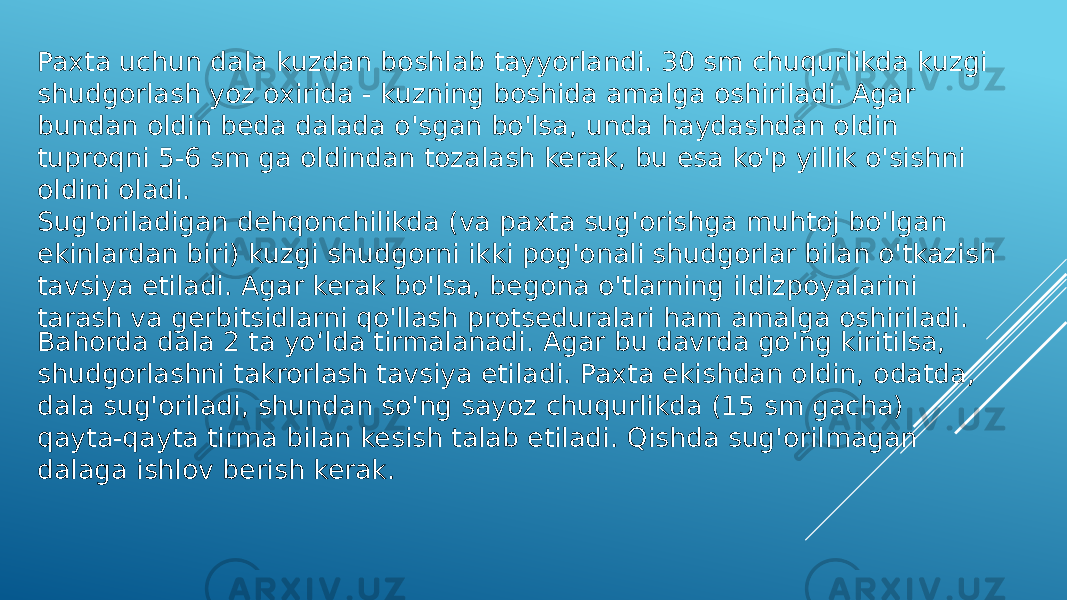 Paxta uchun dala kuzdan boshlab tayyorlandi. 30 sm chuqurlikda kuzgi shudgorlash yoz oxirida - kuzning boshida amalga oshiriladi. Agar bundan oldin beda dalada o&#39;sgan bo&#39;lsa, unda haydashdan oldin tuproqni 5-6 sm ga oldindan tozalash kerak, bu esa ko&#39;p yillik o&#39;sishni oldini oladi. Sug&#39;oriladigan dehqonchilikda (va paxta sug&#39;orishga muhtoj bo&#39;lgan ekinlardan biri) kuzgi shudgorni ikki pog&#39;onali shudgorlar bilan o&#39;tkazish tavsiya etiladi. Agar kerak bo&#39;lsa, begona o&#39;tlarning ildizpoyalarini tarash va gerbitsidlarni qo&#39;llash protseduralari ham amalga oshiriladi. Bahorda dala 2 ta yoʻlda tirmalanadi. Agar bu davrda go&#39;ng kiritilsa, shudgorlashni takrorlash tavsiya etiladi. Paxta ekishdan oldin, odatda, dala sug&#39;oriladi, shundan so&#39;ng sayoz chuqurlikda (15 sm gacha) qayta-qayta tirma bilan kesish talab etiladi. Qishda sug&#39;orilmagan dalaga ishlov berish kerak. 