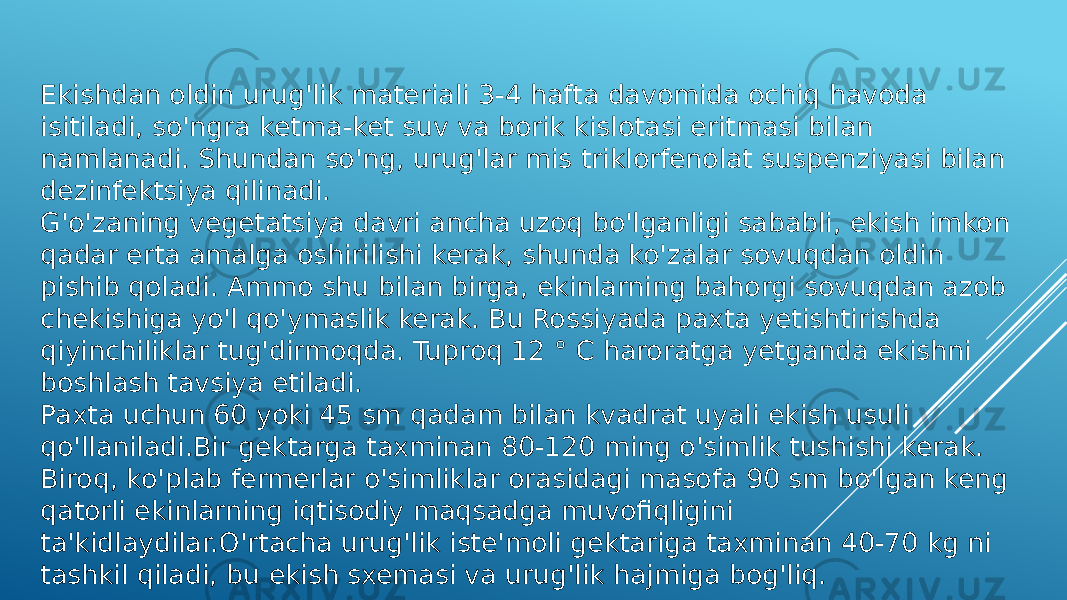 Ekishdan oldin urug&#39;lik materiali 3-4 hafta davomida ochiq havoda isitiladi, so&#39;ngra ketma-ket suv va borik kislotasi eritmasi bilan namlanadi. Shundan so&#39;ng, urug&#39;lar mis triklorfenolat suspenziyasi bilan dezinfektsiya qilinadi. G&#39;o&#39;zaning vegetatsiya davri ancha uzoq bo&#39;lganligi sababli, ekish imkon qadar erta amalga oshirilishi kerak, shunda ko&#39;zalar sovuqdan oldin pishib qoladi. Ammo shu bilan birga, ekinlarning bahorgi sovuqdan azob chekishiga yo&#39;l qo&#39;ymaslik kerak. Bu Rossiyada paxta yetishtirishda qiyinchiliklar tug&#39;dirmoqda. Tuproq 12 ° C haroratga yetganda ekishni boshlash tavsiya etiladi. Paxta uchun 60 yoki 45 sm qadam bilan kvadrat uyali ekish usuli qo&#39;llaniladi.Bir gektarga taxminan 80-120 ming o&#39;simlik tushishi kerak. Biroq, ko&#39;plab fermerlar o&#39;simliklar orasidagi masofa 90 sm bo&#39;lgan keng qatorli ekinlarning iqtisodiy maqsadga muvofiqligini ta&#39;kidlaydilar.O&#39;rtacha urug&#39;lik iste&#39;moli gektariga taxminan 40-70 kg ni tashkil qiladi, bu ekish sxemasi va urug&#39;lik hajmiga bog&#39;liq. 