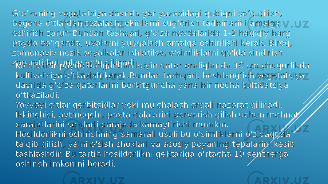 G‘o‘zaning vegetatsiya davrida yer yuzasidagi qobiqni yo‘q qilish, begona o‘tlardan tozalash, ekinlarni sug‘orish tadbirlarini amalga oshirish zarur. Bundan tashqari, g&#39;o&#39;za novdalarida 1-2 haqiqiy barg paydo bo&#39;lganda, uyalarni yupqalash amalga oshirilishi kerak. Biroq, zamonaviy nozik seyalkalar ishlatilsa, o&#39;simliklarni qo&#39;lda sindirish zarurati butunlay yo&#39;q qilinadi. Ko‘chatlar paydo bo‘lgandan keyin qator oraliqlarida 10 sm chuqurlikda kultivatsiya o‘tkazish kerak.Bundan tashqari, boshlang‘ich vegetatsiya davrida g‘o‘za qatorlarini berkitguncha yana bir necha kultivatsiya o‘tkaziladi. Yovvoyi o&#39;tlar gerbitsidlar yoki mulchalash orqali nazorat qilinadi. Ikkinchisi, aytmoqchi, paxta dalalarini parvarish qilish uchun mehnat xarajatlarini sezilarli darajada kamaytirishi mumkin. Hosildorlikni oshirishning samarali usuli bu o&#39;simliklarni o&#39;z vaqtida ta&#39;qib qilish, ya&#39;ni o&#39;sish shoxlari va asosiy poyaning tepalarini kesib tashlashdir. Bu tartib hosildorlikni gektariga o‘rtacha 10 sentnerga oshirish imkonini beradi. 