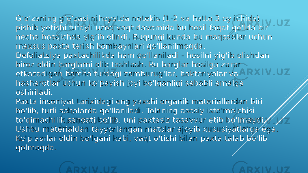 Gʻoʻzaning gʻoʻzasi nihoyatda notekis (1-2 va hatto 3 oy ichida) pishib yetishi tufayli uzoq vaqt davomida bu hosil faqat qoʻlda bir necha bosqichda yigʻib olindi. Bugungi kunda bu maqsadlar uchun maxsus paxta terish kombaynlari qo&#39;llanilmoqda. Defoliatsiya paxtachilikda ham qo&#39;llaniladi - hosilni yig&#39;ib olishdan biroz oldin barglarni olib tashlash. Bu barglar hosilga zarar etkazadigan barcha turdagi zamburug&#39;lar, bakteriyalar va hasharotlar uchun ko&#39;payish joyi bo&#39;lganligi sababli amalga oshiriladi. Paxta insoniyat tarixidagi eng yaxshi organik materiallardan biri bo&#39;lib, turli sohalarda qo&#39;llaniladi. Tolaning asosiy iste&#39;molchisi to&#39;qimachilik sanoati bo&#39;lib, uni paxtasiz tasavvur etib bo&#39;lmaydi. Ushbu materialdan tayyorlangan matolar ajoyib xususiyatlarga ega. Ko&#39;p asrlar oldin bo&#39;lgani kabi, vaqt o&#39;tishi bilan paxta talab bo&#39;lib qolmoqda. 