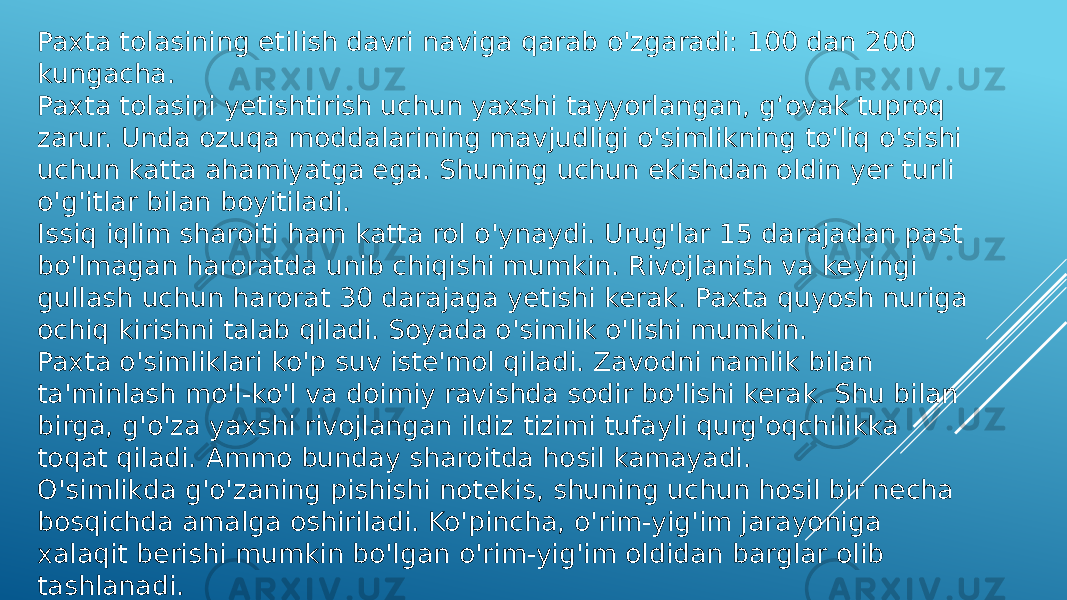 Paxta tolasining etilish davri naviga qarab o&#39;zgaradi: 100 dan 200 kungacha. Paxta tolasini yetishtirish uchun yaxshi tayyorlangan, g‘ovak tuproq zarur. Unda ozuqa moddalarining mavjudligi o&#39;simlikning to&#39;liq o&#39;sishi uchun katta ahamiyatga ega. Shuning uchun ekishdan oldin yer turli o&#39;g&#39;itlar bilan boyitiladi. Issiq iqlim sharoiti ham katta rol o&#39;ynaydi. Urug&#39;lar 15 darajadan past bo&#39;lmagan haroratda unib chiqishi mumkin. Rivojlanish va keyingi gullash uchun harorat 30 darajaga yetishi kerak. Paxta quyosh nuriga ochiq kirishni talab qiladi. Soyada o&#39;simlik o&#39;lishi mumkin. Paxta o&#39;simliklari ko&#39;p suv iste&#39;mol qiladi. Zavodni namlik bilan ta&#39;minlash mo&#39;l-ko&#39;l va doimiy ravishda sodir bo&#39;lishi kerak. Shu bilan birga, g&#39;o&#39;za yaxshi rivojlangan ildiz tizimi tufayli qurg&#39;oqchilikka toqat qiladi. Ammo bunday sharoitda hosil kamayadi. O&#39;simlikda g&#39;o&#39;zaning pishishi notekis, shuning uchun hosil bir necha bosqichda amalga oshiriladi. Ko&#39;pincha, o&#39;rim-yig&#39;im jarayoniga xalaqit berishi mumkin bo&#39;lgan o&#39;rim-yig&#39;im oldidan barglar olib tashlanadi. 