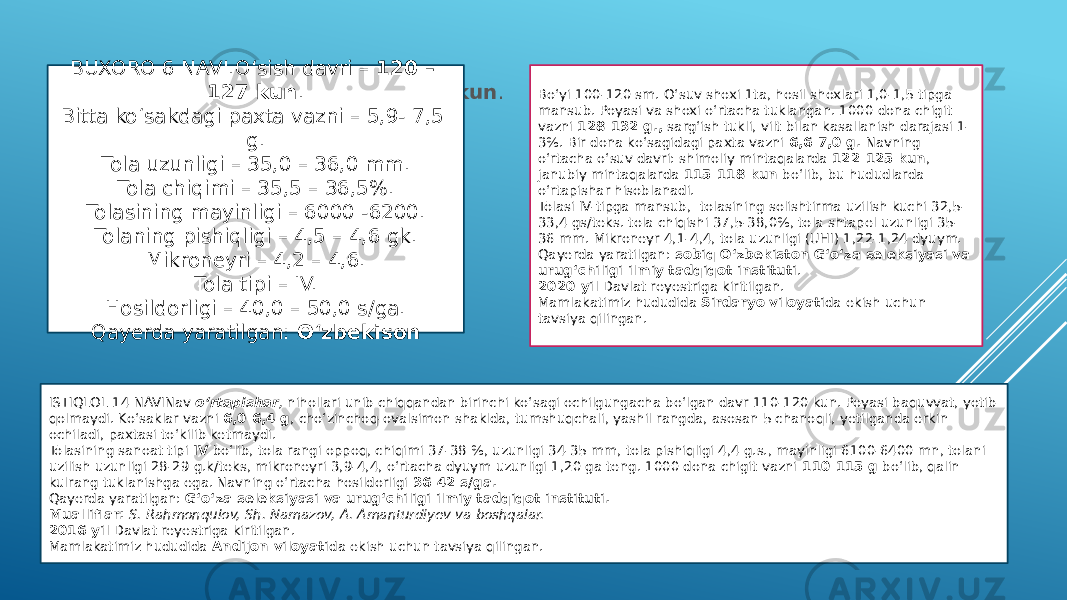 BUXORO NAVI. O‘sish davri –  120 – 127 kun . Bitta ko‘sakdagi paxta vazni – 5,9- 7,5 g. Tola uzunligi – 35,0 – 36,0 mm. Tola chiqimi – 35,5 – 36,5%. Tolasining mayinligi – 6000 -6200. Tolaning pishiqligi – 4,5 – 4,6 gk. Mikroneyri – 4,2 – 4,6. Tola tipi – IV. Hosildorligi – 40,0 – 50,0 s/ga. Qayerda yaratilgan:  O‘zbekisonBUXORO 6 NAVI.O‘sish davri –  120 – 127 kun . Bitta ko‘sakdagi paxta vazni – 5,9- 7,5 g. Tola uzunligi – 35,0 – 36,0 mm. Tola chiqimi – 35,5 – 36,5%. Tolasining mayinligi – 6000 -6200. Tolaning pishiqligi – 4,5 – 4,6 gk. Mikroneyri – 4,2 – 4,6. Tola tipi – IV. Hosildorligi – 40,0 – 50,0 s/ga. Qayerda yaratilgan:  O‘zbekison Bo‘yi 100-120 sm. O‘suv shoxi 1ta, hosil shoxlari 1,0-1,5 tipga mansub. Poyasi va shoxi o‘rtacha tuklangan. 1000 dona chigit vazni  128-132 g.,  sarg‘ish tukli, vilt bilan kasallanish darajasi 1- 3%. Bir dona ko‘sagidagi paxta vazni  6,6-7,0 g.  Navning o‘rtacha o‘suv davri: shimoliy mintaqalarda  122-125 kun , janubiy mintaqalarda  115-118 kun  bo‘lib, bu hududlarda o‘rtapishar hisoblanadi. Tolasi IV-tipga mansub,  tolasining solishtirma uzilish kuchi 32,5- 33,4 gs/teks. tola chiqishi 37,5-38,0%, tola shtapel uzunligi 35- 36 mm. Mikroneyr 4,1-4,4, tola uzunligi (UHI) 1,22-1,24 dyuym. Qayerda yaratilgan:  sobiq O‘zbekiston G‘o‘za seleksiyasi va urug‘chiligi ilmiy tadqiqot instituti . 2020-yil  Davlat reyestriga kiritilgan. Mamlakatimiz hududida  Sirdaryo viloyati da ekish uchun tavsiya qilingan. ISTIQLOL 14 NAVINav  o‘rtapishar ,  nihollari unib chiqqandan birinchi ko‘sagi ochilgungacha bo‘lgan davr 110-120 kun. Poyasi baquvvat, yotib qolmaydi. Ko‘saklar vazni  6,0-6,4 g , cho‘zinchoq-ovalsimon shaklda, tumshuqchali, yashil rangda, asosan 5 chanoqli, yetilganda erkin ochiladi, paxtasi to‘kilib ketmaydi. Tolasining sanoat tipi  IV  bo‘lib, tola rangi oppoq, chiqimi 37-38 %, uzunligi 34-35 mm, tola pishiqligi 4,4 g.s., mayinligi 6100-6400 mn, tolani uzilish uzunligi 28-29 g.k/teks, mikroneyri 3,9-4,4, o‘rtacha dyuym uzunligi 1,20 ga teng. 1000 dona chigit vazni  110-115 g  bo‘lib, qalin kulrang tuklanishga ega. Navning o‘rtacha hosildorligi  36-42 s/ga. Qayerda yaratilgan:  G‘o‘za seleksiyasi va urug‘chiligi ilmiy tadqiqot instituti. Mualliflar:   S. Rahmonqulov, Sh. Namazov, A. Amanturdiyev va boshqalar. 2016-yil  Davlat reyestriga kiritilgan. Mamlakatimiz hududida  Andijon viloyati da ekish uchun tavsiya qilingan. 