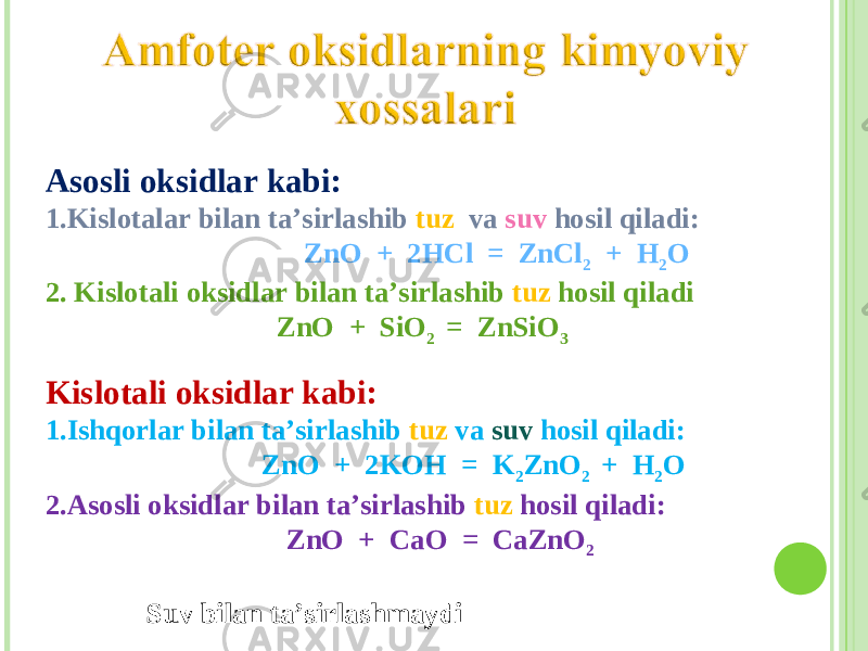 Asosli oksidlar kabi: 1. Kislotalar bilan ta’sirlashib tuz va suv hosil qiladi : ZnO + 2 HCl = ZnCl 2 + H 2 O 2. Kislotali oksidlar bilan ta’sirlashib tuz hosil qiladi ZnO + SiO 2 = ZnSiO 3 Kislotali oksidlar kabi: 1. Ishqorlar bilan ta’sirlashib tuz va suv hosil qiladi : ZnO + 2KOH = K 2 ZnO 2 + H 2 O 2. Asosli oksidlar bilan ta’sirlashib tuz hosil qiladi : ZnO + CaO = CaZnO 2 Suv bilan ta’sirlashmaydi 