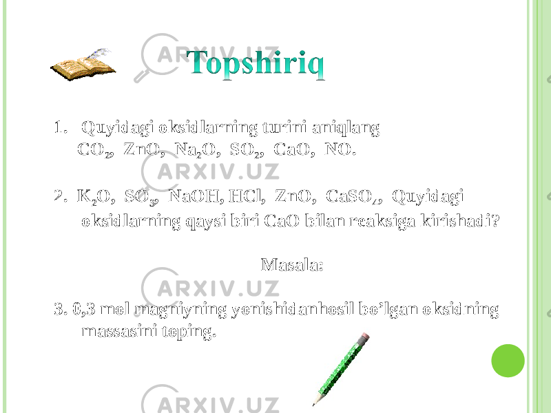 1. Quyidagi oksidlarning turini aniqlang CO 2 , ZnO, Na 2 O, SO 2 , CaO, NO . 2. K 2 O, SO 3 , NaOH, HCl, ZnO, CaSO 4 , Quyidagi oksidlarning qaysi biri CaO bilan reaksiga kirishadi? Masala: 3. 0,3 mol magniyning yonishidanhosil bo’lgan oksidning massasini toping . 