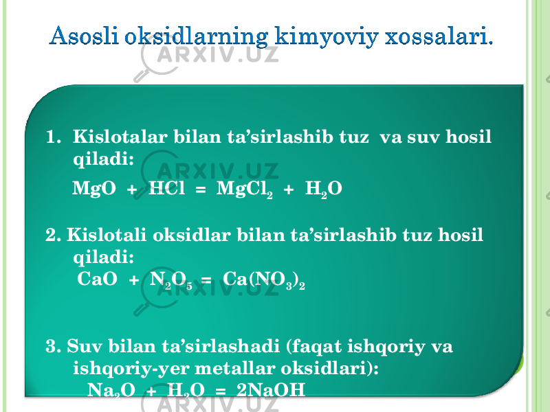 1. Kislotalar bilan ta’sirlashib tuz va suv hosil qiladi : MgO + HCl = MgCl 2 + H 2 O 2. Kislotali oksidlar bilan ta’sirlashib tuz hosil qiladi : CaO + N 2 O 5 = Ca(NO 3 ) 2 3. Suv bilan ta’sirlashadi (faqat ishqoriy va ishqoriy-yer metallar oksidlari) : Na 2 O + H 2 O = 2NaOH 