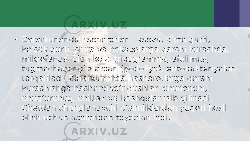 • Zararkunanda hasharotlar – xasva, olma qurti, ko‘sak qurti, shira va hokazolarga qarshi kurashda, mikrofanus, oltin ko‘z, trixogramma, afelimus, tugmachaqong‘izlardan (podoliya), entobakteriyalar tarqatiladi. Zararkunanda hasharotlarga qarshi kurashishga hasharotxo‘r qushlar, chunonchi, chug‘urchuq, chittak va boshqalar jalb qilinadi. Chetdan changlanuvchi o‘simliklardan yuqori hosil olish uchun asalaridan foydalaniladi. 