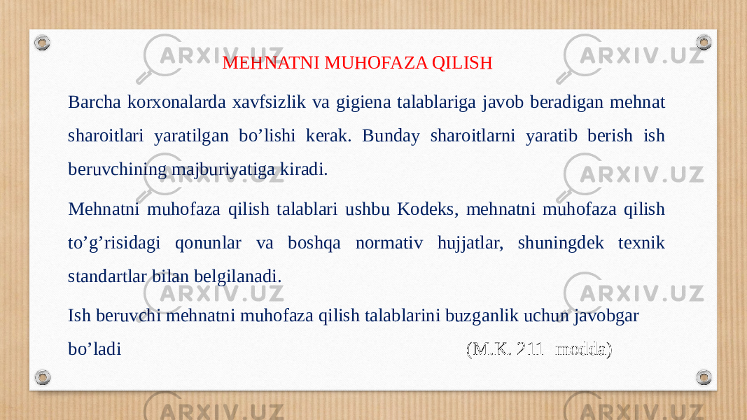  MEHNATNI MUHOFAZA QILISH Barcha korxonalarda xavfsizlik va gigiena talablariga javob beradigan mehnat sharoitlari yaratilgan bo’lishi kerak. Bunday sharoitlarni yaratib berish ish beruvchining majburiyatiga kiradi. Mehnatni muhofaza qilish talablari ushbu Kodeks, mehnatni muhofaza qilish to’g’risidagi qonunlar va boshqa normativ hujjatlar, shuningdek texnik standartlar bilan belgilanadi. Ish beruvchi mehnatni muhofaza qilish talablarini buzganlik uchun javobgar bo’ladi (M.K. 211- modda) 