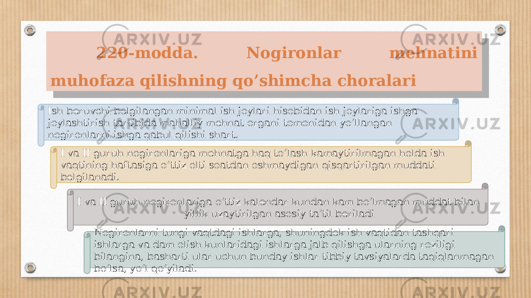  220-modda. Nogironlar mehnatini muhofaza   qilishning qo’shimcha choralari Ish beruvchi belgilangan minimal ish joylari hisobidan ish joylariga ishga joylashtirish tartibida mahalliy mehnat organi tomonidan yo’llangan nogironlarni ishga qabul qilishi shart. I va II guruh nogironlariga mehnatga haq to’lash kamaytirilmagan holda ish vaqtining haftasiga o’ttiz olti soatdan oshmaydigan qisqartirilgan muddati belgilanadi. I va II guruh nogironlariga o’ttiz kalendar kundan kam bo’lmagan muddat bilan yillik uzaytirilgan asosiy ta’til beriladi Nogironlarni tungi vaqtdagi ishlarga, shuningdek ish vaqtidan tashqari ishlarga va dam olish kunlaridagi ishlarga jalb qilishga ularning roziligi bilangina, basharti ular uchun bunday ishlar tibbiy tavsiyalarda taqiqlanmagan bo’lsa, yo’l qo’yiladi.06 1E1E 0F 39 18 