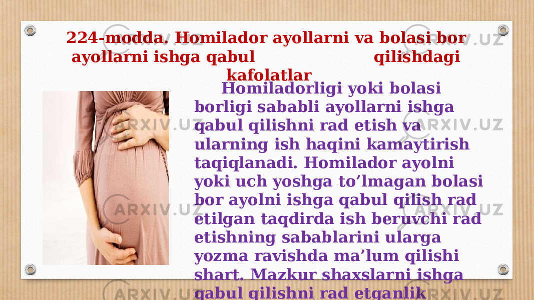  Homiladorligi yoki bolasi borligi sababli ayollarni ishga qabul qilishni rad etish va ularning ish haqini kamaytirish taqiqlanadi. Homilador ayolni yoki uch yoshga to’lmagan bolasi bor ayolni ishga qabul qilish rad etilgan taqdirda ish beruvchi rad etishning sabablarini ularga yozma ravishda ma’lum qilishi shart. Mazkur shaxslarni ishga qabul qilishni rad etganlik ustidan sudga shikoyat qilinishi mumkin.224-modda. Homilador ayollarni va bolasi bor ayollarni ishga qabul qilishdagi kafolatlar 