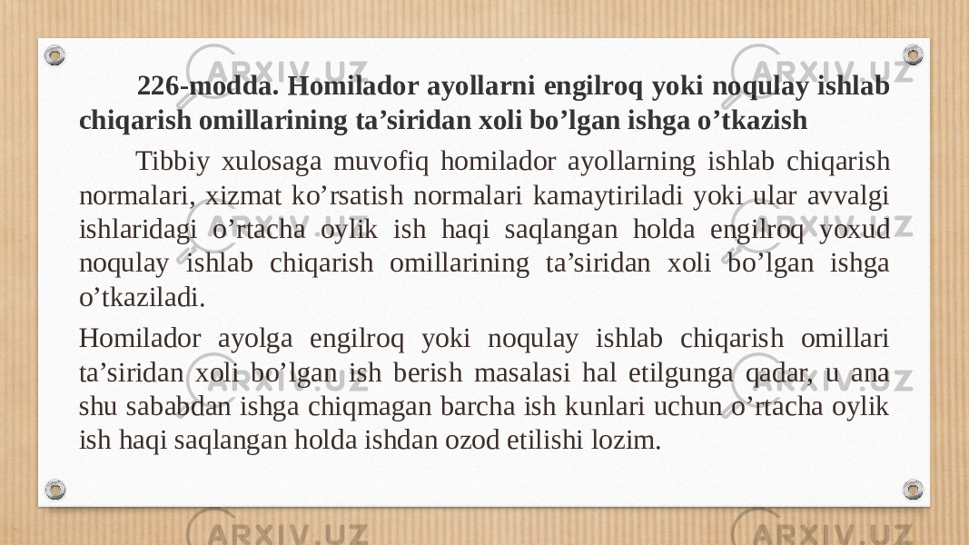  226-modda. Homilador ayollarni engilroq yoki noqulay ishlab chiqarish omillarining ta’siridan xoli bo’lgan ishga o’tkazish Tibbiy xulosaga muvofiq homilador ayollarning ishlab chiqarish normalari, xizmat ko’rsatish normalari kamaytiriladi yoki ular avvalgi ishlaridagi o’rtacha oylik ish haqi saqlangan holda engilroq yoxud noqulay ishlab chiqarish omillarining ta’siridan xoli bo’lgan ishga o’tkaziladi. Homilador ayolga engilroq yoki noqulay ishlab chiqarish omillari ta’siridan xoli bo’lgan ish berish masalasi hal etilgunga qadar, u ana shu sababdan ishga chiqmagan barcha ish kunlari uchun o’rtacha oylik ish haqi saqlangan holda ishdan ozod etilishi lozim. 