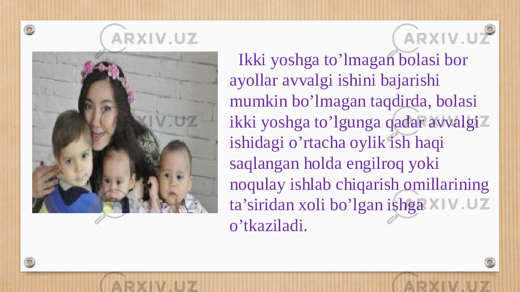  Ikki yoshga to’lmagan bolasi bor ayollar avvalgi ishini bajarishi mumkin bo’lmagan taqdirda, bolasi ikki yoshga to’lgunga qadar avvalgi ishidagi o’rtacha oylik ish haqi saqlangan holda engilroq yoki noqulay ishlab chiqarish omillarining ta’siridan xoli bo’lgan ishga o’tkaziladi. 