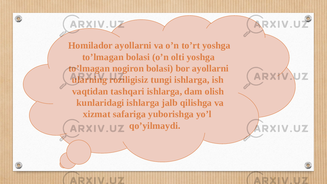  Homilador ayollarni va o’n to’rt yoshga to’lmagan bolasi (o’n olti yoshga to’lmagan nogiron bolasi) bor ayollarni ularning roziligisiz tungi ishlarga, ish vaqtidan tashqari ishlarga, dam olish kunlaridagi ishlarga jalb qilishga va xizmat safariga yuborishga yo’l qo’yilmaydi. 