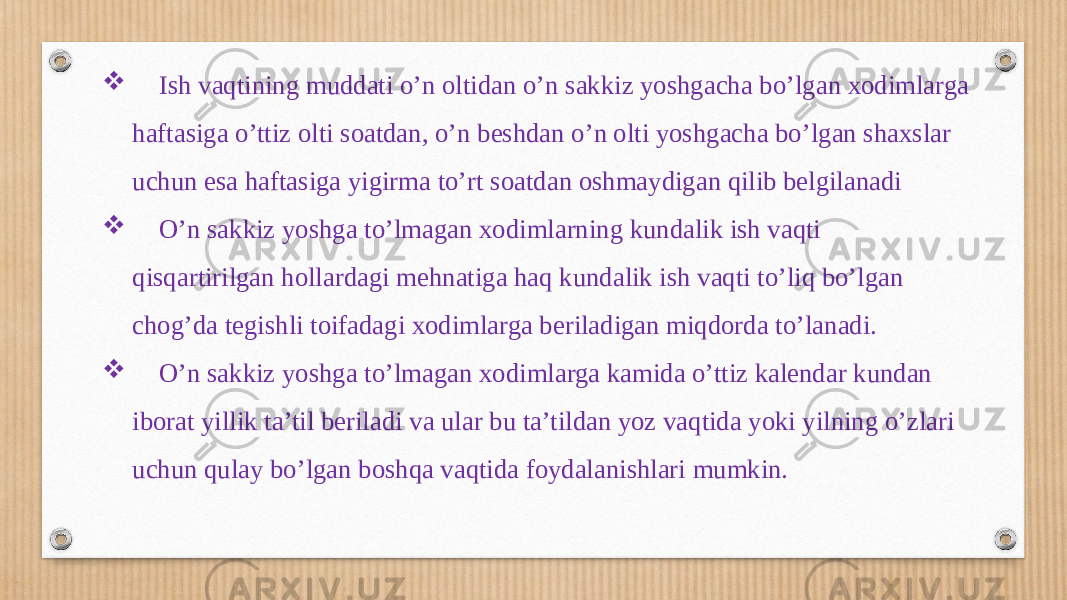  Ish vaqtining muddati o’n oltidan o’n sakkiz yoshgacha bo’lgan xodimlarga haftasiga o’ttiz olti soatdan, o’n beshdan o’n olti yoshgacha bo’lgan shaxslar uchun esa haftasiga yigirma to’rt soatdan oshmaydigan qilib belgilanadi  O’n sakkiz yoshga to’lmagan xodimlarning kundalik ish vaqti qisqartirilgan hollardagi mehnatiga haq kundalik ish vaqti to’liq bo’lgan chog’da tegishli toifadagi xodimlarga beriladigan miqdorda to’lanadi.  O’n sakkiz yoshga to’lmagan xodimlarga kamida o’ttiz kalendar kundan iborat yillik ta’til beriladi va ular bu ta’tildan yoz vaqtida yoki yilning o’zlari uchun qulay bo’lgan boshqa vaqtida foydalanishlari mumkin. 