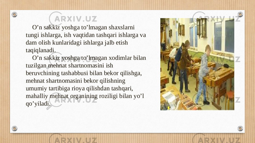  O’n sakkiz yoshga to’lmagan shaxslarni tungi ishlarga, ish vaqtidan tashqari ishlarga va dam olish kunlaridagi ishlarga jalb etish taqiqlanadi. O’n sakkiz yoshga to’lmagan xodimlar bilan tuzilgan mehnat shartnomasini ish beruvchining tashabbusi bilan bekor qilishga, mehnat shartnomasini bekor qilishning umumiy tartibiga rioya qilishdan tashqari, mahalliy mehnat organining roziligi bilan yo’l qo’yiladi. 