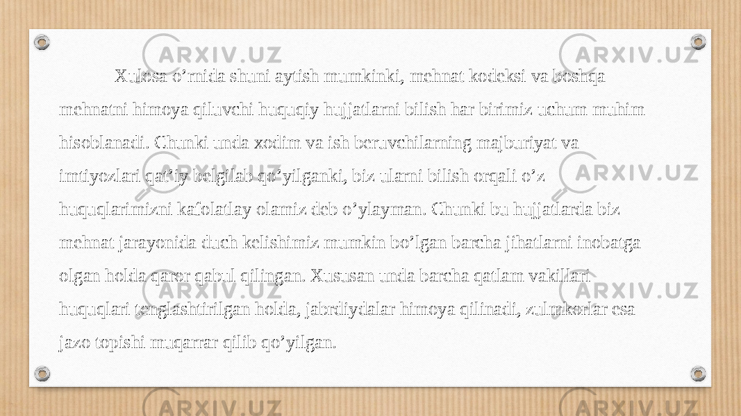  Xulosa o’rnida shuni aytish mumkinki, mehnat kodeksi va boshqa mehnatni himoya qiluvchi huquqiy hujjatlarni bilish har birimiz uchum muhim hisoblanadi. Chunki unda xodim va ish beruvchilarning majburiyat va imtiyozlari qat’iy belgilab qo’yilganki, biz ularni bilish orqali o’z huquqlarimizni kafolatlay olamiz deb o’ylayman. Chunki bu hujjatlarda biz mehnat jarayonida duch kelishimiz mumkin bo’lgan barcha jihatlarni inobatga olgan holda qaror qabul qilingan. Xususan unda barcha qatlam vakillari huquqlari tenglashtirilgan holda, jabrdiydalar himoya qilinadi, zulmkorlar esa jazo topishi muqarrar qilib qo’yilgan. 