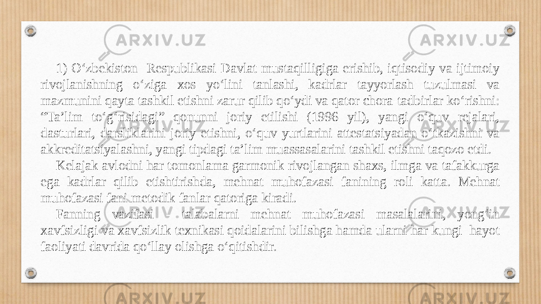 1) O‘zbekiston Respublikasi Davlat mustaqilligiga erishib, iqtisodiy va ijtimoiy rivojlanishning o‘ziga xos yo‘lini tanlashi, kadrlar tayyorlash tuzulmasi va mazmunini qayta tashkil etishni zarur qilib qo‘ydi va qator chora-tadbirlar ko‘rishni: “Ta’lim to‘g‘risidagi” qonunni joriy etilishi (1996 yil), yangi o‘quv rejalari, dasturlari, darsliklarini joriy etishni, o‘quv yurtlarini attestatsiyadan o‘tkazishni va akkreditatsiyalashni, yangi tipdagi ta’lim muassasalarini tashkil etishni taqozo etdi. Kelajak avlodni har tomonlama garmonik rivojlangan shaxs, ilmga va tafakkurga ega kadrlar qilib etishtirishda, mehnat muhofazasi fanining roli katta. Mehnat muhofazasi fani metodik fanlar qatoriga kiradi. Fanning vazifasi - talabalarni mehnat muhofazasi masalalarini, yong‘in xavfsizligi va xavfsizlik texnikasi qoidalarini bilishga hamda ularni har kungi hayot faoliyati davrida qo‘llay olishga o‘qitishdir. 