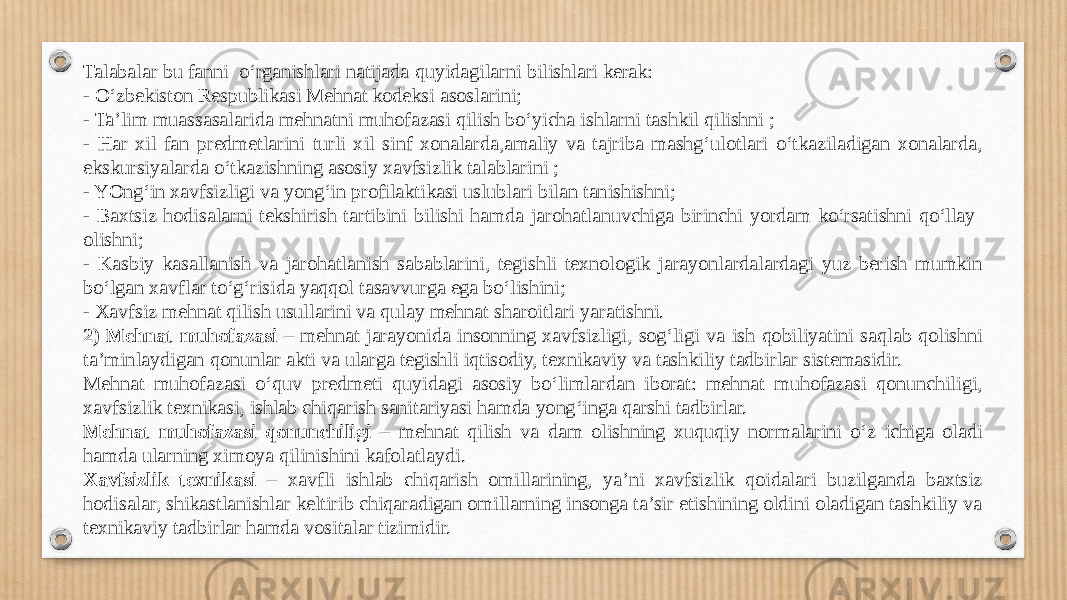 Talabalar bu fanni o‘rganishlari natijada quyidagilarni bilishlari kerak: - O‘zbekiston Respublikasi Mehnat kodeksi asoslarini; - Ta’lim muassasalarida mehnatni muhofazasi qilish bo‘yicha ishlarni tashkil qilishni ; - Har xil fan predmetlarini turli xil sinf xonalarda,amaliy va tajriba mashg‘ulotlari o‘tkaziladigan xonalarda, ekskursiyalarda o‘tkazishning asosiy xavfsizlik talablarini ; - YOng‘in xavfsizligi va yong‘in profilaktikasi uslublari bilan tanishishni; - Baxtsiz hodisalarni tekshirish tartibini bilishi hamda jarohatlanuvchiga birinchi yordam ko‘rsatishni qo‘llay olishni; - Kasbiy kasallanish va jarohatlanish sabablarini, tegishli texnologik jarayonlardalardagi yuz berish mumkin bo‘lgan xavflar to‘g‘risida yaqqol tasavvurga ega bo‘lishini; - Xavfsiz mehnat qilish usullarini va qulay mehnat sharoitlari yaratishni. 2) Mehnat muhofazasi – mehnat jarayonida insonning xavfsizligi, sog‘ligi va ish qobiliyatini saqlab qolishni ta’minlaydigan qonunlar akti va ularga tegishli iqtisodiy, texnikaviy va tashkiliy tadbirlar sistemasidir. Mehnat muhofazasi o‘quv predmeti quyidagi asosiy bo‘limlardan iborat: mehnat muhofazasi qonunchiligi, xavfsizlik texnikasi, ishlab chiqarish sanitariyasi hamda yong‘inga qarshi tadbirlar. Mehnat muhofazasi qonunchiligi – mehnat qilish va dam olishning xuquqiy normalarini o‘z ichiga oladi hamda ularning ximoya qilinishini kafolatlaydi. Xavfsizlik texnikasi – xavfli ishlab chiqarish omillarining, ya’ni xavfsizlik qoidalari buzilganda baxtsiz hodisalar, shikastlanishlar keltirib chiqaradigan omillarning insonga ta’sir etishining oldini oladigan tashkiliy va texnikaviy tadbirlar hamda vositalar tizimidir. 