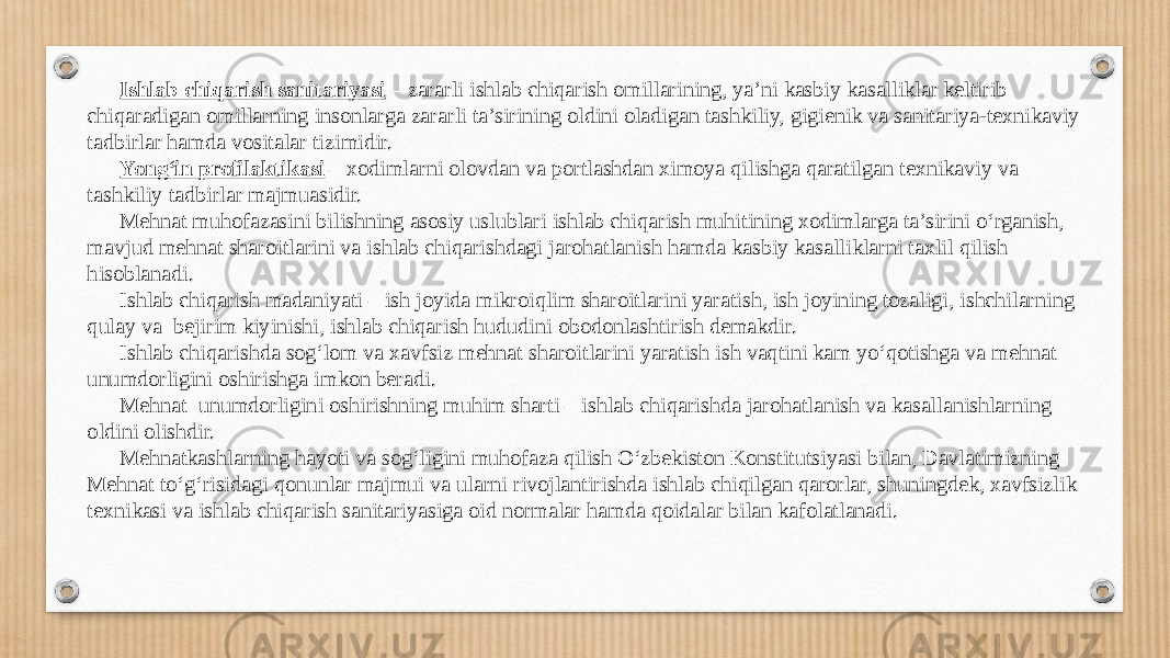 Ishlab chi qarish sanitariyasi – zararli ishlab chiqarish omillarining, ya’ni kasbiy kasalliklar keltirib chiqaradigan omillarning insonlarga zararli ta’sirining oldini oladigan tashkiliy, gigienik va sanitariya-texnikaviy tadbirlar hamda vositalar tizimidir. Yong‘in profilaktikasi – xodimlarni olovdan va portlashdan ximoya qilishga qaratilgan texnikaviy va tashkiliy tadbirlar majmuasidir. Mehnat muhofazasini bilishning asosiy uslublari ishlab chiqarish muhitining xodimlarga ta’sirini o‘rganish, mavjud mehnat sharoitlarini va ishlab chiqarishdagi jarohatlanish hamda kasbiy kasalliklarni taxlil qilish hisoblanadi. Ishlab chiqarish madaniyati – ish joyida mikroiqlim sharoitlarini yaratish, ish joyining tozaligi, ishchilarning qulay va bejirim kiyinishi, ishlab chiqarish hududini obodonlashtirish demakdir. Ishlab chiqarishda sog‘lom va xavfsiz mehnat sharoitlarini yaratish ish vaqtini kam yo‘qotishga va mehnat unumdorligini oshirishga imkon beradi. Mehnat unumdorligini oshirishning muhim sharti – ishlab chiqarishda jarohatlanish va kasallanishlarning oldini olishdir. Mehnatkashlarning hayoti va sog‘ligini muhofaza qilish O‘zbekiston Konstitutsiyasi bilan, Davlatimizning Mehnat to‘g‘risidagi qonunlar majmui va ularni rivojlantirishda ishlab chiqilgan qarorlar, shuningdek, xavfsizlik texnikasi va ishlab chiqarish sanitariyasiga oid normalar hamda qoidalar bilan kafolatlanadi. 