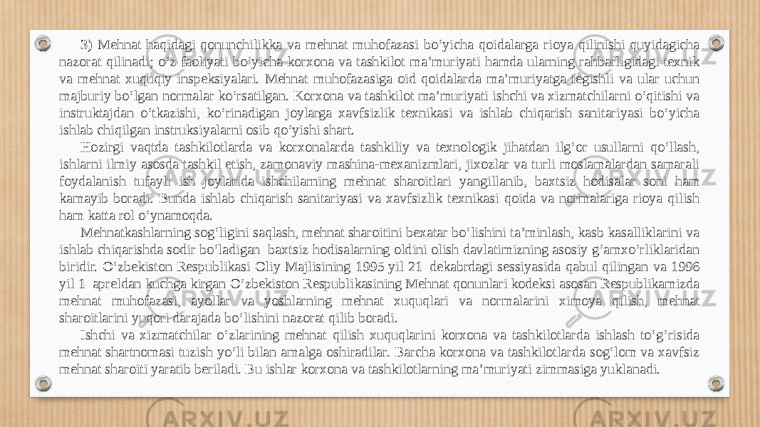 3) Me hnat haqidagi qonunchilikka va mehnat muhofazasi bo‘yicha qoidalarga rioya qilinishi quyidagicha nazorat qilinadi; o‘z faoliyati bo‘yicha korxona va tashkilot ma’muriyati hamda ularning rahbarligidagi texnik va mehnat xuquqiy inspeksiyalari. Mehnat muhofazasiga oid qoidalarda ma’muriyatga tegishli va ular uchun majburiy bo‘lgan normalar ko‘rsatilgan. Korxona va tashkilot ma’muriyati ishchi va xizmatchilarni o‘qitishi va instruktajdan o‘tkazishi, ko‘rinadigan joylarga xavfsizlik texnikasi va ishlab chiqarish sanitariyasi bo‘yicha ishlab chiqilgan instruksiyalarni osib qo‘yishi shart. Hozirgi vaqtda tashkilotlarda va korxonalarda tashkiliy va texnologik jihatdan ilg‘or usullarni qo‘llash, ishlarni ilmiy asosda tashkil etish, zamonaviy mashina-mexanizmlari, jixozlar va turli moslamalardan samarali foydalanish tufayli ish joylarida ishchilarning mehnat sharoitlari yangillanib, baxtsiz hodisalar soni ham kamayib boradi. Bunda ishlab chiqarish sanitariyasi va xavfsizlik texnikasi qoida va normalariga rioya qilish ham katta rol o‘ynamoqda. Mehnatkashlarning sog‘ligini saqlash, mehnat sharoitini bexatar bo‘lishini ta’minlash, kasb kasalliklarini va ishlab chiqarishda sodir bo‘ladigan baxtsiz hodisalarning oldini olish davlatimizning asosiy g‘amxo‘rliklaridan biridir. O‘zbekiston Respublikasi Oliy Majlisining 1995 yil 21–dekabrdagi sessiyasida qabul qilingan va 1996 yil 1–apreldan kuchga kirgan O‘zbekiston Respublikasining Mehnat qonunlari kodeksi asosan Respublikamizda mehnat muhofazasi, ayollar va yoshlarning mehnat xuquqlari va normalarini ximoya qilish, mehnat sharoitlarini yuqori darajada bo‘lishini nazorat qilib boradi. Ishchi va xizmatchilar o‘zlarining mehnat qilish xuquqlarini korxona va tashkilotlarda ishlash to‘g‘risida mehnat shartnomasi tuzish yo‘li bilan amalga oshiradilar. Barcha korxona va tashkilotlarda sog‘lom va xavfsiz mehnat sharoiti yaratib beriladi. Bu ishlar korxona va tashkilotlarning ma’muriyati zimmasiga yuklanadi. 