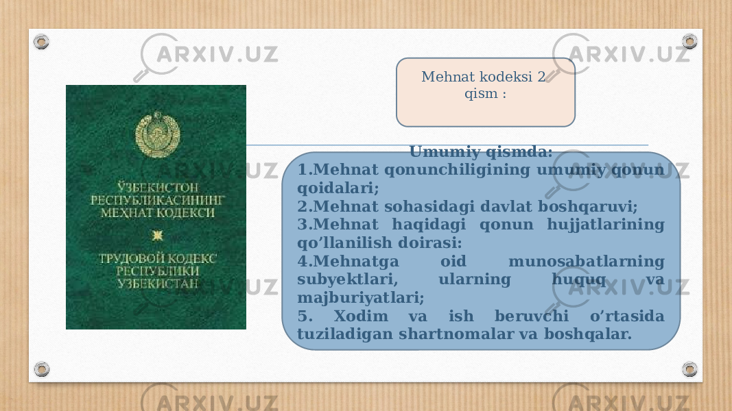 Mehnat kodeksi 2 qism : Umumiy qismda: 1.Mehnat qonunchiligining umumiy qonun qoidalari; 2.Mehnat sohasidagi davlat boshqaruvi; 3.Mehnat haqidagi qonun hujjatlarining qo’llanilish doirasi: 4.Mehnatga oid munosabatlarning subyektlari, ularning huquq va majburiyatlari; 5. Xodim va ish beruvchi o’rtasida tuziladigan shartnomalar va boshqalar. 