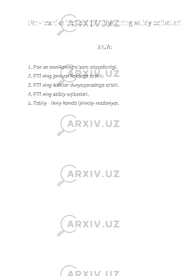 Fan- texnika inqilobi (FTI) va uning salbiy oqibatlari REJA: 1. Fan va texnikaning o’zaro aloqadorligi. 2. FTI ning jamiyat hayotiga ta&#39;siri. 3. FTI ning kishilar dunyoqarashiga ta&#39;siri. 4. FTI ning salbiy oqibatlari. 5. Tabiiy - ilmiy hamda ijtimoiy madaniyat. 