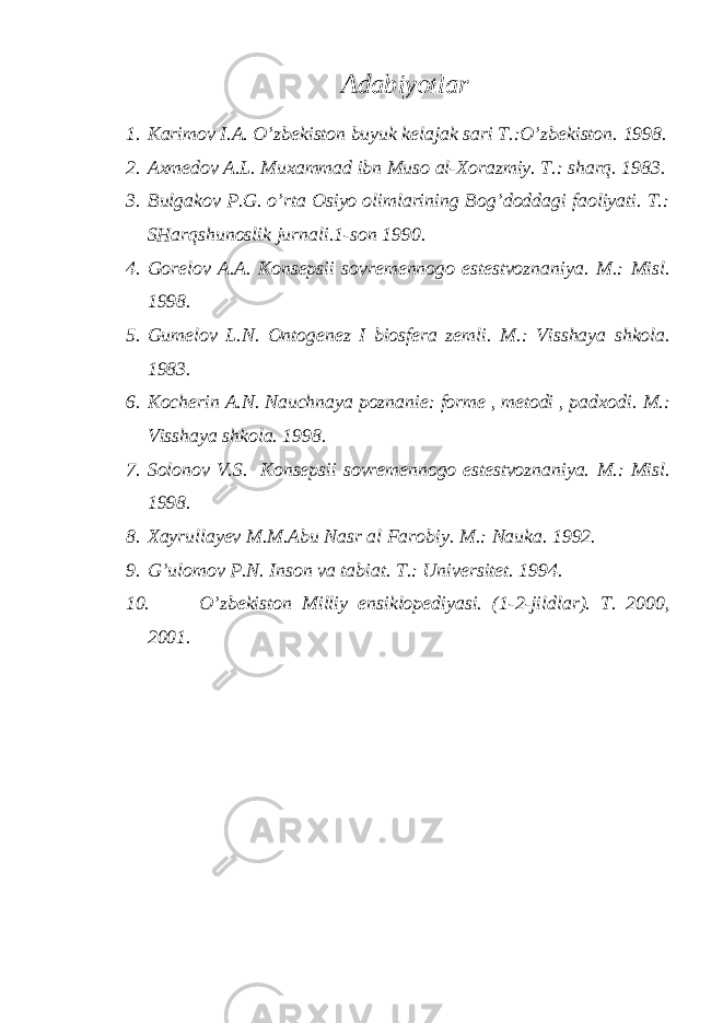  Adabiyotlar 1. Karimov I.A. O’zbekiston buyuk kelajak sari T.:O’zbekiston. 1998. 2. Axmedov A.L. Muxammad ibn Muso al-Xorazmiy. T.: sharq. 1983. 3. Bulgakov P.G. o’rta Osiyo olimlarining Bog’doddagi faoliyati. T.: SHarqshunoslik jurnali.1-son 1990. 4. Gorelov A.A. Konsepsii sovremennogo estestvoznaniya. M.: Misl. 1998. 5. Gumelov L.N. Ontogenez I biosfera zemli. M.: Visshaya shkola. 1983. 6. Kocherin A.N. Nauchnaya poznanie: forme , metodi , padxodi. M.: Visshaya shkola. 1998. 7. Solonov V.S. Konsepsii sovremennogo estestvoznaniya. M.: Misl. 1998. 8. Xayrullayev M.M.Abu Nasr al Farobiy. M.: Nauka. 1992. 9. G’ulomov P.N. Inson va tabiat. T.: Universitet. 1994. 10. O’zbekiston Milliy ensiklopediyasi. (1-2-jildlar). T. 2000, 2001. 