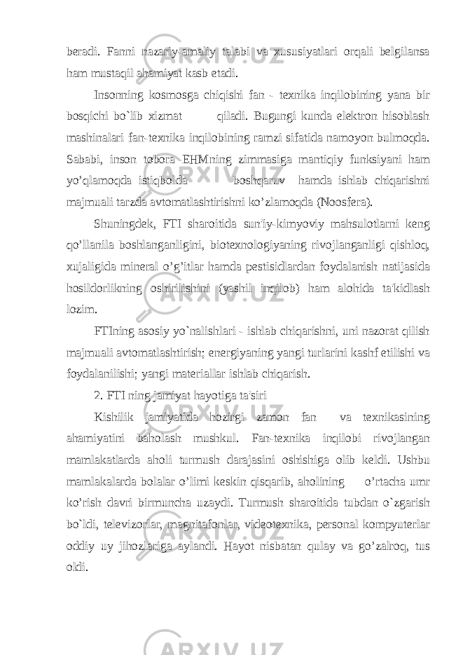 beradi. Fanni nazariy-amaliy talabi va xususiyatlari orqali belgilansa ham mustaqil ahamiyat kasb etadi. Insonning kosmosga chiqishi fan - texnika inqilobining yana bir bosqichi bo`lib xizmat qiladi. Bugungi kunda elektron hisoblash mashinalari fan-texnika inqilobining ramzi sifatida namoyon bulmoqda. Sababi, inson tobora EHMning zimmasiga mantiqiy funksiyani ham yo’qlamoqda istiqbolda boshqaruv hamda ishlab chiqarishni majmuali tarzda avtomatlashtirishni ko’zlamoqda (Noosfera). Shuningdek, FTI sharoitida sun&#39;iy-kimyoviy mahsulotlarni keng qo’llanila boshlanganligini, biotexnologiyaning rivojlanganligi qishloq, xujaligida mineral o’g’itlar hamda pestisidlardan foydalanish natijasida hosildorlikning oshirilishini (yashil inqilob) ham alohida ta&#39;kidlash lozim. FTIning asosiy yo`nalishlari - ishlab chiqarishni, uni nazorat qilish majmuali avtomatlashtirish; energiyaning yangi turlarini kashf etilishi va foydalanilishi; yangi materiallar ishlab chiqarish. 2. FTI ning jamiyat hayotiga ta&#39;siri Kishilik jamiyatida hozirgi zamon fan va texnikasining ahamiyatini baholash mushkul. Fan-texnika inqilobi rivojlangan mamlakatlarda aholi turmush darajasini oshishiga olib keldi. Ushbu mamlakalarda bolalar o’limi keskin qisqarib, aholining o’rtacha umr ko’rish davri birmuncha uzaydi. Turmush sharoitida tubdan o`zgarish bo`ldi, televizorlar, magnitafonlar, videotexnika, personal kompyuterlar oddiy uy jihozlariga aylandi. Hayot nisbatan qulay va go’zalroq, tus oldi. 