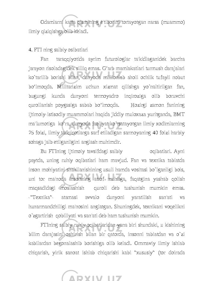 Odamlarni katta qismining e&#39;tiborini tortayotgan narsa (muammo) ilmiy qiziqishga olib keladi. 4. FTI ning salbiy osibatlari Fan taraqqiyotida ayrim futurologlar ta&#39;kidlaganidek barcha jarayon risoladagidek silliq emas. G’arb mamlakatlari turmush darajalari ko`tarilib borishi bilan, dunyoda millionlab aholi ochlik tufayli nobut bo’lmoqda. Militarizim uchun xizmat qilishga yo`naltirilgan fan, bugungi kunda dunyoni termoyadro inqiroziga olib boruvchi qurollanish poygasiga sabab bo’lmoqda. Hozirgi zamon fanining ijtimoiy-istisodiy muammolari haqida jiddiy muloxaza yuritganda, BMT ma&#39;lumotiga ko’ra, dunyoda faoliyat ko`rsatayotgan ilmiy xodimlarning 25 foizi, ilmiy tadqiqotlarga sarf etiladigan sarmoyaning 40 foizi harbiy sohaga jalb etilganligini anglash muhimdir. Bu FTIning ijtimoiy tavsifdagi salbiy oqibatlari. Ayni paytda, uning ruhiy oqibatlari ham mavjud. Fan va texnika tabiatda inson mohiyatini shakllanishining usuli hamda vositasi bo`lganligi bois, uni tor ma&#39;noda insonning atrof muhitga, faqatgina yashab qolish maqsadidagi moslashish quroli deb tushunish mumkin emas. -&#34;Texnika&#34;- atamasi avvalo dunyoni yaratilish san&#39;ati va hunarmandchiligi ma&#39;nosini anglatgan. Shuningdek, texnikani voqelikni o`zgartirish qobiliyati va san&#39;ati deb ham tushunish mumkin. FTIning salbiy ruhiy oqibatlaridan yana biri shundaki, u kishining bilim darajasini oshirish bilan bir qatorda, insonni tabiatdan va o`zi kabilardan begonalashib borishiga olib keladi. Ommaviy ilmiy ishlab chiqarish, yirik sanoat ishlab chiqarishi kabi &#34;xususiy&#34; (tor doirada 