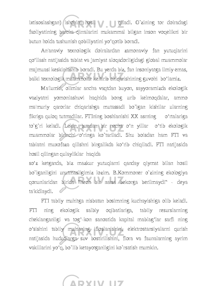 ixtisoslashgan) ishchini hosil qiladi. O`zining tor doiradagi faoliyatining barcha qirralarini mukammal bilgan inson voqelikni bir butun holda tushunish qobiliyatini yo’qotib boradi. An&#39;anaviy texnologik doiralardan zamonaviy fan yutuqlarini qo’llash natijasida tabiat va jamiyat aloqadorligidagi global muammolar majmuasi keskinlashib boradi. Bu yerda biz, fan insoniyatga ilmiy emas, balki texnologik muammolar keltirib chiqarishining guvohi bo’lamiz. Ma&#39;lumki, olimlar ancha vaqtdan buyon, sayyoramizda ekologik vaziyatni yomonlashuvi haqhida bong urib kelmoqdalar, ammo ma&#39;muriy qarorlar chiqarishga mutassadi bo`lgan kishilar ularning fikriga quloq tutmadilar. FTIning boshlanishi XX asrning o’rtalariga to`g`ri keladi. Lekin, bundan bir necha o’n yillar o’tib ekologik muammolar birinchi o’ringa ko`tariladi. Shu boisdan ham FTI va tabiatni muxofaza qilishni birgalikda ko’rib chiqiladi. FTI natijasida hosil qilingan qulayliklar haqida so’z ketganda, biz mazkur yutuqlarni qanday qiymat bilan hosil bo`lganligini unutmasligimiz lozim. B.Kommoner o`zining ekologiya qonunlaridan birida &#34;hech bir narsa bekorga berilmaydi&#34; - deya ta&#39;kidlaydi. FTI tabiiy muhitga nisbatan bosimning kuchayishiga olib keladi. FTI ning ekologik salbiy oqibatlariga, tabiiy resurslarning cheklanganligi va tog’-kon sanoatida kapital mablag’lar sarfi ning o’sishini tabiiy muhitning ifloslanishini, elektrostansiyalarni qurish natijasida hududlarga suv bostirilishini, flora va faunalarning ayrim vakillarini yo’q, bo`lib ketayotganligini ko`rsatish mumkin. 