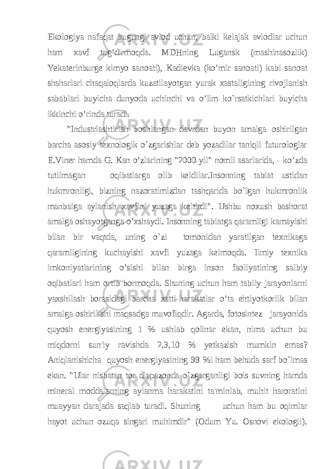 Ekologiya nafaqat bugungi avlod uchun, balki kelajak avlodlar uchun ham xavf tug’dirmoqda. MDHning Lugansk (mashinasozlik) Yekaterinburge kimyo sanoati), Kadievka (ko’mir sanoati) kabi sanoat shaharlari chaqaloqlarda kuzatilayotgan yurak xastaligining rivojlanish sabablari buyicha dunyoda uchinchi va o’lim ko`rsatkichlari buyicha ikkinchi o’rinda turadi. &#34;Industrlashtirish boshlangan davrdan buyon amalga oshirilgan barcha asosiy texnologik o`zgarishlar deb yozadilar taniqli futurologlar E.Viner hamda G. Kan o’zlarining &#34;2000-yil&#34; nomli asarlarida, - ko’zda tutilmagan oqibatlarga olib keldilar.Insonning tabiat ustidan hukmronligi, bizning nazoratimizdan tashqarida bo`lgan hukmronlik manbaiga aylanish xavfini yuzaga keltirdi&#34;. Ushbu noxush bashorat amalga oshayotganga o’xshaydi. Insonning tabiatga qaramligi kamayishi bilan bir vaqtda, uning o`zi tomonidan yaratilgan texnikaga qaramligining kuchayishi xavfi yuzaga kelmoqda. Ilmiy texnika imkoniyatlarining o’sishi bilan birga inson faoliyatining salbiy oqibatlari ham ortib bormoqda. Shuning uchun ham tabiiy jarayonlarni yaxshilash borasidagi barcha xatti-harakatlar o’ta ehtiyotkorlik bilan amalga oshirilishi maqsadga muvofiqdir. Agarda, fotosintez jarayonida quyosh energiyasining 1 % ushlab qolinar ekan, nima uchun bu miqdorni sun&#39;iy ravishda 2,3,10 % yetkazish mumkin emas? Aniqlanishicha quyosh energiyasining 99 %i ham behuda sarf bo`lmas ekan. &#34;Ular nisbatan tor diapazonda o`zgarganligi bois suvning hamda mineral moddalarning aylanma harakatini ta&#39;minlab, muhit haroratini muayyan darajada saqlab turadi. Shuning uchun ham bu oqimlar hayot uchun ozuqa singari muhimdir&#34; (Odum Yu. Osnovi ekologii). 