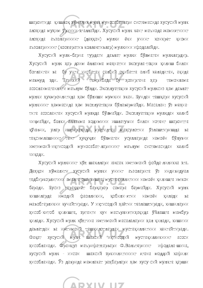 шароитида қишлоқ хўжалик мулк муносабатлари системасида хусусий мулк алоҳида муҳим ўринни эгаллайди. Хусусий мулк кенг маънода жамиятнинг алоҳида аъзоларининг (деҳқон) мулки ёки унинг конкрет қисми аъзоларининг (кооператив коллективлар) мулкини ифодалайди. Хусусий мулк–барча турдаги давлат мулки бўлмаган мулклардир. Хусусий мулк ҳар доим ёлланма меҳнатни экспула-тация қилиш билан боғланган ва бу унга нисбатан салбий оқибатга олиб келадиган, ақида мавжуд эди. Тарихий тажрибада бу ҳозиргача ҳар тамонлама асосланмаганлиги маълум бўлди. Эксплуатация хусусий мулксиз ҳам давлат мулки ҳукмронлигида ҳам бўлиши мумкин экан. Бундан ташқари хусусий мулкнинг ҳаммасида ҳам эксплуатация бўлавермайди. Масалан: ўз меҳна- тига асосланган хусусий мулкда бўлмайди. Эксплуатация мулкдан келиб чиқмайди, балки ёлланма ходимини ишлатувчи билан нотенг шароитга қўювчи, улар иштирокида яратилган маҳсулотни ўзлаштиришда ва тақсимлашнинг тенг ҳуқуқли бўлмаган усулларида намоён бўлувчи ижтимоий-иқтисодий муносабат-ларининг маълум системасидан келиб чиқади. Хусусий мулкнинг кўп шакллари юксак ижтимоий фойда-лиликка эга. Деҳқон хўжалиги хусусий мулки унинг аъзоларига ўз индивидуал тадбиркорлигини амалга оширишга, мустақиллигини намоён қилишга имкон беради. Бусиз тараққиёт барқарор самара бермайди. Хусусий мулк кишиларда ижодий фаолликни, қобили-ятни намоён қилади ва жавобгарликни кучайтиради. У иқтисодий ҳаётни тезлаштиради, кишиларни ҳисоб-китоб қилишга, эртанги кун масъулиятиҳақида ўйлашга мажбур қилади. Хусусий мулк кўпгина ижтимоий масалаларни ҳал қилади, кишини давлатдан ва ижтимоий ташкилотлардан мустақиллигини кенгайтиради. Фақат хусусий мулк шахсий иқтисодий мустақилликнинг асоси ҳисобланади. Француз маърифатпарвари Ф.Вольтернинг ифодала-шича, хусусий мулк - инсон шахсий эркинлигининг ягона моддий кафили ҳисобланади. Ўз даврида мамлакат раҳбарлари ҳам хусу-сий мулкга қарши 