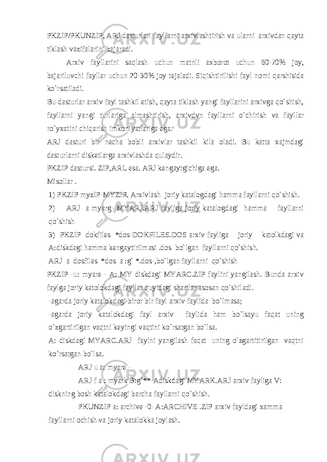 PKZIP/PKUNZIP, ARJ dasturlari fayllarni arxivlashtirish va ularni arxivdan qayta tiklash vazifalarini bajaradi. Arxiv fayllarini saqlash uchun matnli axborot uchun 60-70% joy, bajariluvchi fayllar uchun 20-30% joy t е jaladi. Siqishtirilishi fayl nomi qarshisida ko`rsatiladi. Bu dasturlar arxiv fayl tashkil etish, qayta tiklash yangi fayllarini arxivga qo`shish, fayllarni yangi turlariga almashtirish, arxivdvn fayllarni o`chirish va fayllar ro`yxatini chiqarish imkoniyatlariga ega. ARJ dasturi bir n е cha bobli arxivlar tashkil kila oladi. Bu katta xajmdagi dasturlarni disk е tlarga arxivlashda qulaydir. PKZIP dastursi. ZIP,ARL esa. ARJ k е ngaytgichiga ega. Misollar . 1) PKZIP myzIP-MYZIP. Arxivlash joriy katalogdagi hamma fayllarni qo`shish. 2) ARJ a myarg- MYARJ.ARJ fayliga joriy katalogdagi hamma fayllarni qo`shish 3) PKZIP dokfiles *dos-DOKFILES.DOS arxiv fayliga joriy katolkdagi va A:diskdagi hamma k е ngaytirilmasi .dos bo`lgan fayllarni qo`shish. ARJ a dosfiles *dos a :g` *.dos-,bo`lgan fayllarni qo`shish PKZIP -u: myare - A: MY diskdagi MYARC.ZIP faylini yangilash. Bunda arxiv faylga joriy katolokdagi fayllar quyidagi shartlar asosan qo`shiladi. -agarda joriy katalokdagi biror bir fayl arxiv faylida bo`lmasa; -agarda joriy katalokdagi fayl arxiv faylida ham bo`lsayu faqat uning o`zgartirilgan vaqtni k е yingi vaqtini ko`rsatgan bo`lsa. A: diskdagi MYARC.ARJ faylni yangilash faqat uning o`zgartitirilgan vaqtni ko`rsatgan bo`lsa. ARJ u a: myare - ARJ f a : myark B:g`**-Adiskdagi MYARK.ARJ arxiv fayliga V: diskning bosh katalokdagi barcha fayllarni qo`shish. PKUNZIP a: archive -0- A:ARCHIVE .ZIP arxiv fayldagi xamma fayllarni ochish va joriy katalokka joylash. 