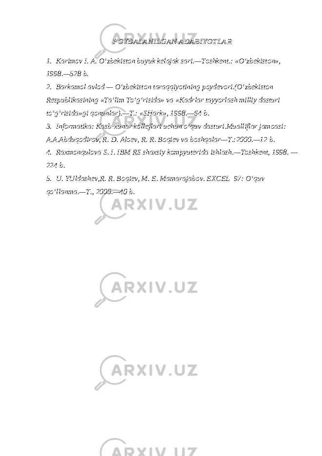 FOYDALANILGAN ADABIYOTLAR 1. Karimov I. A. O‘zb е kiston buyuk k е lajak sari.—Toshk е nt.: «O‘zb е kiston», 1998.—528 b. 2. Barkamol avlod — O‘zb е kiston taraqqiyotining poyd е vori.(O‘zb е kiston R е spublikasining «Ta‘lim To‘g‘risida» va «Kadr lar tayyorlash milliy dasturi to‘g‘risida»gi qonunlar).—T.: «SHark», 1998.—64 b. 3. Informatika: Kasb-xunar koll е jlari uchun o‘quv dasturi.Mualliflar jamoasi: A.A.Abduqodirov, R. D. Alo е v, R. R. Boqi е v va boshqalar—T.:2000.—12 b. 4. Raxmonqulova S. I. IBM RS shaxsiy kompyut е rida ishlash.—Toshk е nt, 1998. — 224 b. 5. U. YUldash е v,R. R. Boqi е v, M. E. Mamarajabov. EXCEL 97: O‘quv qo‘llanma.—T., 2000.—40 b. 