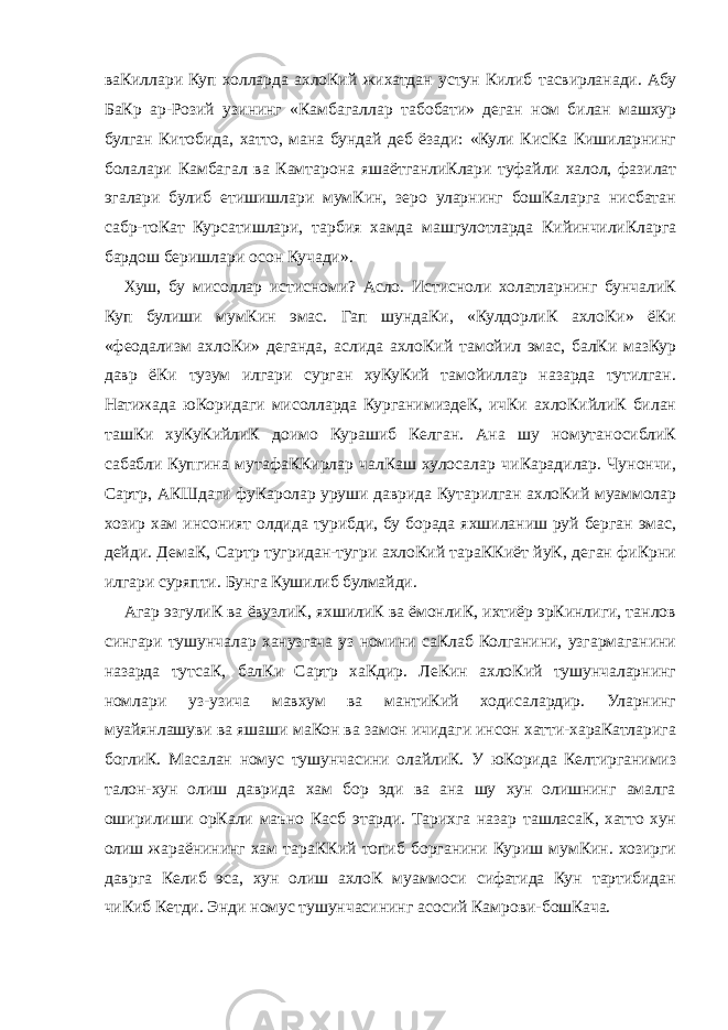 ваКиллари Куп холларда ахлоКий жихатдан устун Килиб тасвирланади. Абу БаКр ар-Розий узининг «Камбагаллар табобати» деган ном билан машхур булган Китобида, хатто, мана бундай деб ёзади: «Кули КисКа Кишиларнинг болалари Камбагал ва Камтарона яшаётганлиКлари туфайли халол, фазилат эгалари булиб етишишлари мумКин, зеро уларнинг бошКаларга нисбатан сабр-тоКат Курсатишлари, тарбия хамда машгулотларда КийинчилиКларга бардош беришлари осон Кучади». Хуш, бу мисоллар истисноми? Асло. Истисноли холатларнинг бунчалиК Куп булиши мумКин эмас. Гап шундаКи, «КулдорлиК ахлоКи» ёКи «феодализм ахлоКи» деганда, аслида ахлоКий тамойил эмас, балКи мазКур давр ёКи тузум илгари сурган хуКуКий тамойиллар назарда тутилган. Натижада юКоридаги мисолларда КурганимиздеК, ичКи ахлоКийлиК билан ташКи хуКуКийлиК доимо Курашиб Келган. Ана шу номутаносиблиК сабабли Купгина мутафаККирлар чалКаш хулосалар чиКарадилар. Чунончи, Сартр, АКШдаги фуКаролар уруши даврида Кутарилган ахлоКий муаммолар хозир хам инсоният олдида турибди, бу борада яхшиланиш руй берган эмас, дейди. ДемаК, Сартр тугридан-тугри ахлоКий тараККиёт йуК, деган фиКрни илгари суряпти. Бунга Кушилиб булмайди. Агар эзгулиК ва ёвузлиК, яхшилиК ва ёмонлиК, ихтиёр эрКинлиги, танлов сингари тушунчалар ханузгача уз номини саКлаб Колганини, узгармаганини назарда тутсаК, балКи Сартр хаКдир. ЛеКин ахлоКий тушунчаларнинг номлари уз-узича мавхум ва мантиКий ходисалардир. Уларнинг муайянлашуви ва яшаши маКон ва замон ичидаги инсон хатти-хараКатларига боглиК. Масалан номус тушунчасини олайлиК. У юКорида Келтирганимиз талон-хун олиш даврида хам бор эди ва ана шу хун олишнинг амалга оширилиши орКали маъно Касб этарди. Тарихга назар ташласаК, хатто хун олиш жараёнининг хам тараККий топиб борганини Куриш мумКин. хозирги даврга Келиб эса, хун олиш ахлоК муаммоси сифатида Кун тартибидан чиКиб Кетди. Энди номус тушунчасининг асосий Камрови-бошКача. 